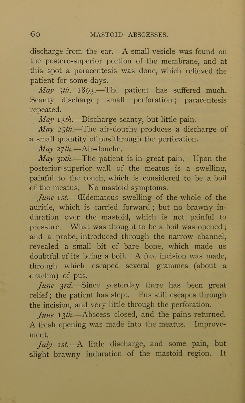 discharge from the ear. A small vesicle was found on the postero-superior portion of the membrane, and at this spot a paracentesis was done, which relieved the patient for some days. May $th, 1893.—The patient has suffered much. Scanty discharge; small perforation; paracentesis repeated. May i$th.—Discharge scanty, but little pain. May 25 th.—The air-douche produces a discharge of a small quantity of pus through the perforation. May 27th.—Air-douche. May 30th.—The patient is in great pain. Upon the posterior-superior wall of the meatus is a swelling, painful to the touch, which is considered to be a boil of the meatus. No mastoid symptoms. June 1st. — (Edematous swelling of the whole of the auricle, which is carried forward ; but no brawny in- duration over the mastoid, which is not painful to pressure. What was thought to be a boil was opened ; and a probe, introduced through the narrow channel, revealed a small bit of bare bone, which made us doubtful of its being a boil. A free incision was made, through which escaped several grammes (about a drachm) of pus. June 3rd.—Since yesterday there has been great relief; the patient has slept. Pus still escapes through the incision, and very little through the perforation. June 13/A.—Abscess closed, and the pains returned. A fresh opening was made into the meatus. Improve- ment. July 1st.—A little discharge, and some pain, but slight brawny induration of the mastoid region. It