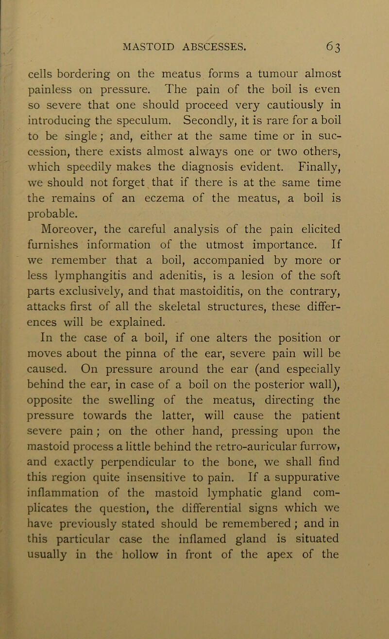 cells bordering on the meatus forms a tumour almost painless on pressure. The pain of the boil is even so severe that one should proceed very cautiously in introducing the speculum. Secondly, it is rare for a boil to be single; and, either at the same time or in suc- cession, there exists almost always one or two others, which speedily makes the diagnosis evident. Finally, we should not forget that if there is at the same time the remains of an eczema of the meatus, a boil is probable. Moreover, the careful analysis of the pain elicited furnishes information of the utmost importance. If we remember that a boil, accompanied by more or less lymphangitis and adenitis, is a lesion of the soft parts exclusively, and that mastoiditis, on the contrary, attacks first of all the skeletal structures, these differ- ences will be explained. In the case of a boil, if one alters the position or moves about the pinna of the ear, severe pain will be caused. On pressure around the ear (and especially behind the ear, in case of a boil on the posterior wall), opposite the swelling of the meatus, directing the pressure towards the latter, will cause the patient severe pain; on the other hand, pressing upon the mastoid process a little behind the retro-auricular furrow, and exactly perpendicular to the bone, we shall find this region quite insensitive to pain. If a suppurative inflammation of the mastoid lymphatic gland com- plicates the question, the differential signs which we have previously stated should be remembered ; and in this particular case the inflamed gland is situated usually in the hollow in front of the apex of the