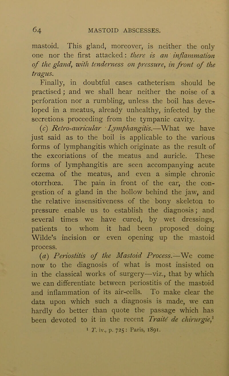 mastoid. This gland, moreover, is neither the only one nor the first attacked : there is an' inflammation of the gland, with tenderness on pressure, in front of the tragus. Finally, in doubtful cases catheterism should be practised ; and we shall hear neither the noise of a perforation nor a rumbling, unless the boil has deve- loped in a meatus, already unhealthy, infected by the secretions proceeding from the tympanic cavity. (c) Retro-auricular Lymphangitis.—What we have just said as to the boil is applicable to the various forms of lymphangitis which originate as the result of the excoriations of the meatus and auricle. These forms of lymphangitis are seen accompanying acute eczema of the meatus, and even a simple chronic otorrhoea. The pain in front of the ear, the con- gestion of a gland in the hollow behind the jaw, and the relative insensitiveness of the bony skeleton to pressure enable us to establish the diagnosis; and several times we have cured, by wet dressings, patients to whom it had been proposed doing Wilde’s incision or even opening up the mastoid process. (a) Periostitis of the Mastoid Process.—We come now to the diagnosis of what is most insisted on in the classical works of surgery—viz., that by which we can differentiate between periostitis of the mastoid and inflammation of its air-cells. To make clear the data upon which such a diagnosis is made, we can hardly do better than quote the passage which has been devoted to it in the recent Traite de chirurgic,] 1 T. iv., p. 725 : Paris, 1891.