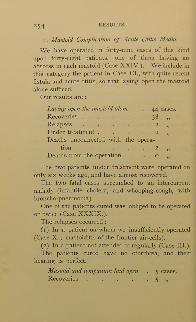 I. Mastoid Complication of Acute Otitis Media. We have operated in forty-nine cases of this kind upon forty-eight patients, one of them having an abscess in each mastoid (Case XXIV.). We include in this category the patient in Case CL, with quite recent fistula and acute otitis, so that laying open the mastoid -alone sufficed. Our results are : Laying open the mastoid alone • 44 cases. Recoveries .... • 38 >> Relapses .... 2 9} Under treatment . 2 t) Deaths unconnected with the opera- tion ..... 2 f) Deaths from the operation 0 Jf The two patients under treatment were operated only six weeks ago, and have almost recovered. The two fatal cases succumbed to an intercurrent malady (infantile cholera, and whooping-cough, with broncho-pneumonia). One of the patients cured was obliged to be operated on twice (Case XXXIX.). The relapses occurred : (1) In a patient on whom we insufficiently operated (Case X. ; mastoiditis of the frontier air-cells). (2) In a patient not attended to regularly (Case III.). The patients cured have no otorrhoea, and their hearing is perfect. Mastoid and tympanum laid open . 5 cases. Recoveries . . . . 5 ,,