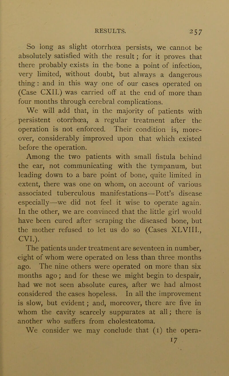 So long as slight otorrhoea persists, we cannot be absolutely satisfied with the result; for it proves that there probably exists in the bone a point of infection, very limited, without doubt, but always a dangerous thing : and in this way one of our cases operated on (Case CXII.) was carried off at the end of more than four months through cerebral complications. We will add that, in the majority of patients with persistent otorrhoea, a regular treatment after the operation is not enforced. Their condition is, more- over, considerably improved upon that which existed before the operation. Among the two patients with small fistula behind the ear, not communicating with the tympanum, but leading down to a bare point of bone, quite limited in extent, there was one on whom, on account of various associated tuberculous manifestations—Pott’s disease especially—we did not feel it wise to operate again. In the other, we are convinced that the little girl would have been cured after scraping the diseased bone, but the mother refused to let us do so (Cases XLVIII., CVI.). The patients under treatment are seventeen in number, eight of whom were operated on less than three months ago. The nine others were operated on more than six months ago; and for these we might begin to despair, had we not seen absolute cures, after we had almost considered the cases hopeless. In all the improvement is slow, but evident; and, moreover, there are five in whom the cavity scarcely suppurates at all; there is another who suffers from cholesteatoma. We consider we may conclude that (1) the opera- 17