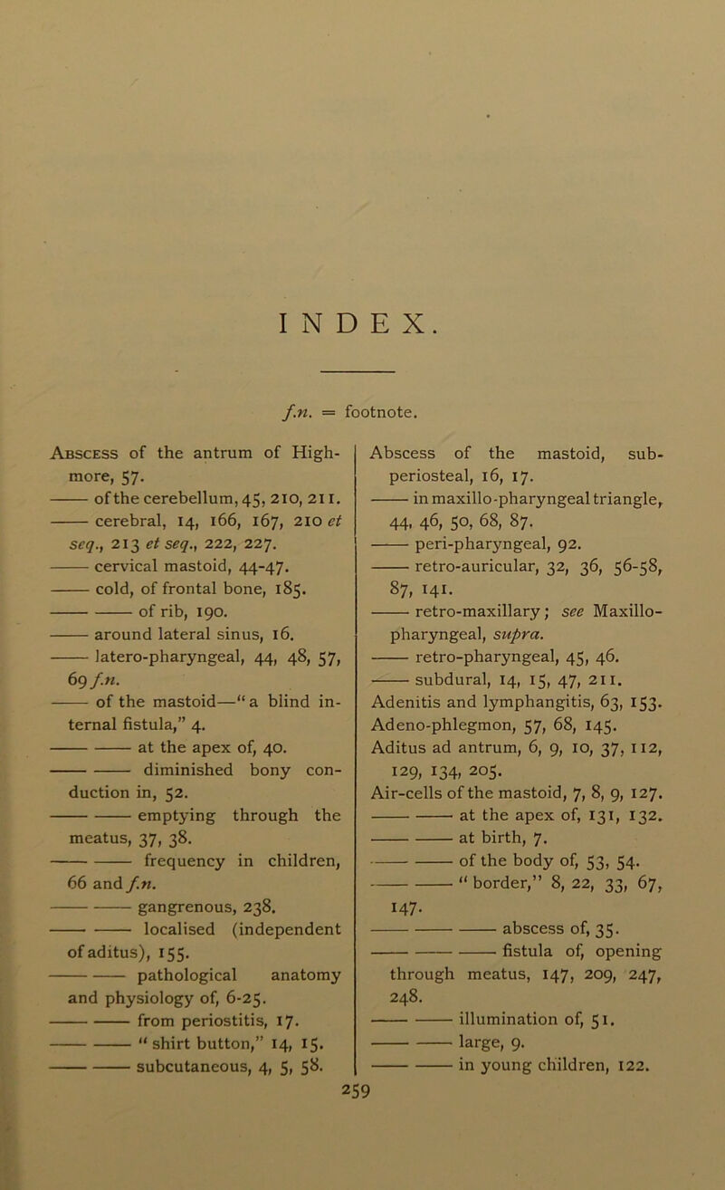 INDEX. f.n. = footnote. Abscess of the antrum of High- more, 57. of the cerebellum, 45, 210, 211. cerebral, 14, 166, 167, 210 et seq., 213 et seq.y 222, 227. cervical mastoid, 44-47. cold, of frontal bone, 185. of rib, 190. around lateral sinus, 16. latero-pharyngeal, 44, 48, 57, 69 f.n. of the mastoid—“ a blind in- ternal fistula,” 4. at the apex of, 40. diminished bony con- duction in, 52. emptying through the meatus, 37, 38. frequency in children, 66 and f.n. gangrenous, 238. localised (independent ofaditus), 155. pathological anatomy and physiology of, 6-25. from periostitis, 17. “ shirt button,” 14, 15. subcutaneous, 4, 5, 58. Abscess of the mastoid, sub- periosteal, 16, 17. in maxillo-pharyngeal triangle, 44, 46, 50, 68, 87. peri-pharyngeal, 92. retro-auricular, 32, 36, 56-58, 87, 141. retro-maxillary; see Maxillo- pharyngeal, supra. retro-pharyngeal, 45, 46. subdural, 14, 15, 47, 211. Adenitis and lymphangitis, 63, 153. Adeno-phlegmon, 57, 68, 145. Aditus ad antrum, 6, 9, 10, 37, 112, 129, 134, 205. Air-cells of the mastoid, 7, 8, 9, 127. at the apex of, 131, 132. at birth, 7. of the body of, 53, 54. “ border,” 8, 22, 33, 67, 147. abscess of, 35. fistula of, opening through meatus, 147, 209, 247, 248. illumination of, 51. large, 9. in young children, 122.