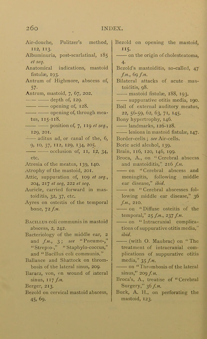 Air-douche, Politzer’s method, 112, 113- Albuminuria, post-scarlatinal, 185 ct seq. Anatomical indications, mastoid fistulae, 193. Antrum of Highmore, abscess of, 57- Antrum, mastoid, 7, 67, 202. depth of, 129. opening of, 128. opening of, through mea- tus, 115-118. position of, 7, 119 seq., 129, 201. aditus ad, or canal of the, 6, 9, 10, 37, 112, 129, 134, 205. occlusion of, XI, 12, 34, etc. Atresia of the meatus, 139, 140. Atrophy of the mastoid, 201. Attic, suppuration of, 109 et seq., 204, 217 et seq, 222 et seq. Auricle, carried forward in mas- toiditis, 32, 37, etc. Ayres on osteitis of the temporal bone, 72 f.n. Bacillus coli communis in mastoid abscess, 2, 242. Bacteriology of the middle ear, 2 and f.n., 3; see “ Pneumo-,” “ Strepto-,” “ Staphylo-coccus,” and Bacillus coli communis.” Ballance and Shattock on throm- bosis of the lateral sinus, 209. Baracz, von, on wound of lateral sinus, 117 f.n. Berger, 213. Bezold on cervical mastoid abscess, 45» 69. Bezold on opening the mastoid, II5- on the origin of cholesteatoma, 4- Bezold’s mastoiditis, so-called, 47 f.n., 6qf.n. Bilateral attacks of acute mas- toiditis, 98. mastoid fistulae, 188, 193. suppurative otitis media, 190. Boil of external auditory meatus, 22, 56-59, 62, 63, 71, 145. Bony hypertrophy, 146. landmarks, 126-128. lesions in mastoid fistulae, 147. Border-cells ; see Air-cells. Boric acid alcohol, 139. Brain, 116, 120, 146, 199. Broca, A., on “ Cerebral abscess and mastoiditis,” 2x6 f.n. on “ Cerebral abscess and meningitis, following middle ear disease,” ibid. on  Cerebral abscesses fol- lowing middle ear disease,” 36 f.n., 210. on “ Diffuse osteitis of the temporal,” 25 f.n., 237 f.n. on “ Intracranial complica- tions of suppurative otitis media,  ibid. (with O. Maubrac) on “ The treatment of intracranial com- plications of suppurative otitis media,” 35 f.n. on “Thrombosis of the lateral sinus,” 209 f.n. Broca’s, A., treatise of “ Cerebral Surgery,” 36 fn. Buck, A. H., on perforating the mastoid, 123.