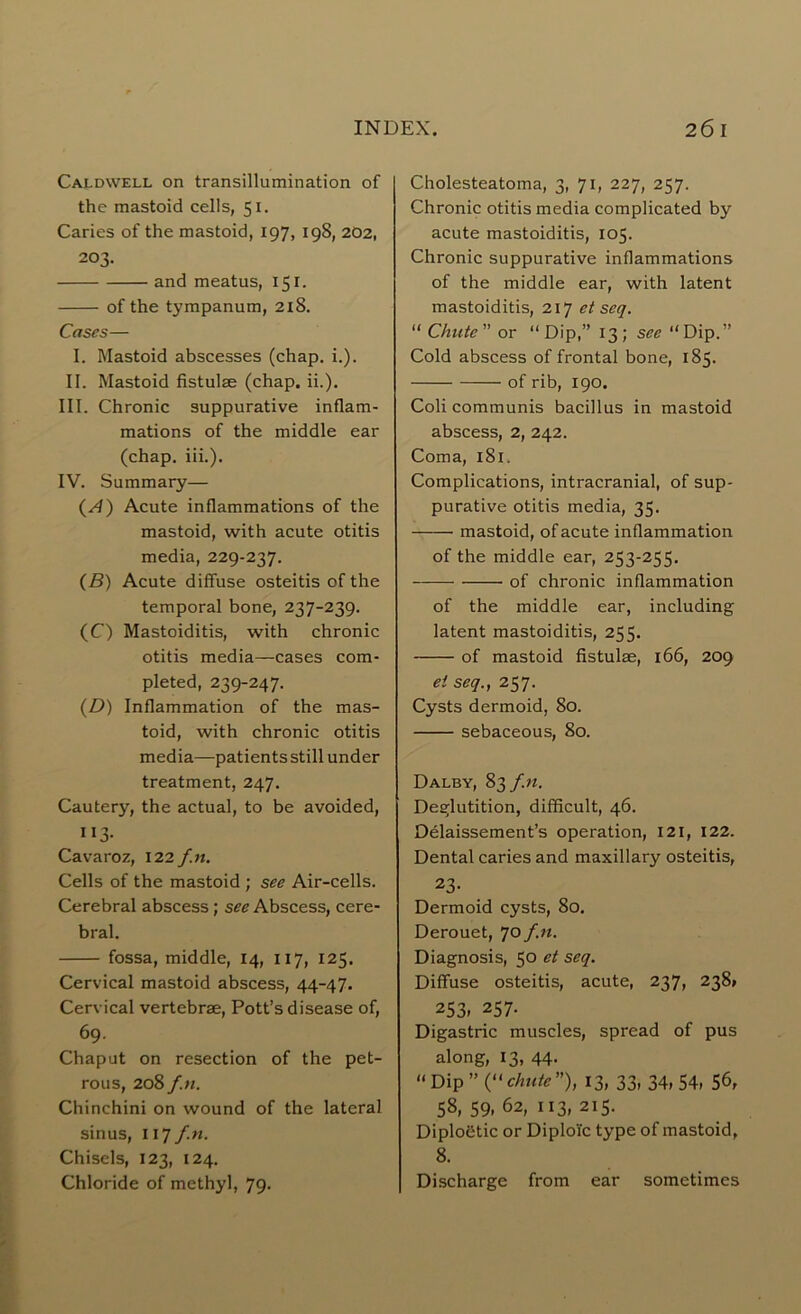 Caldwell on transillumination of the mastoid cells, 51. Caries of the mastoid, 197, 198, 202, 203. and meatus, 151. of the tympanum, 2x8. Cases— I. Mastoid abscesses (chap. i.). II. Mastoid fistulse (chap. ii.). III. Chronic suppurative inflam- mations of the middle ear (chap. iii.). IV. Summary— (*4) Acute inflammations of the mastoid, with acute otitis media, 229-237. (B) Acute diffuse osteitis of the temporal bone, 237-239. (C) Mastoiditis, with chronic otitis media—cases com- pleted, 239-247. (D) Inflammation of the mas- toid, with chronic otitis media—patients still under treatment, 247. Cautery, the actual, to be avoided, ”3- Cavaroz, 122 f.n. Cells of the mastoid ; see Air-cells. Cerebral abscess; see Abscess, cere- bral. fossa, middle, 14, 117, 125. Cervical mastoid abscess, 44-47. Cervical vertebrae, Pott’s disease of, 69. Chaput on resection of the pet- rous, 208 f.n. Chinchini on wound of the lateral sinus, 117 f.n. Chisels, 123, 124. Chloride of methyl, 79. Cholesteatoma, 3, 71, 227, 257. Chronic otitis media complicated by acute mastoiditis, 105. Chronic suppurative inflammations of the middle ear, with latent mastoiditis, 217 et seq. “ Chute” or “Dip,” 13; see “Dip.” Cold abscess of frontal bone, 185. of rib, 190. Coli communis bacillus in mastoid abscess, 2, 242. Coma, 181. Complications, intracranial, of sup- purative otitis media, 35. mastoid, of acute inflammation of the middle ear, 253-255. of chronic inflammation of the middle ear, including latent mastoiditis, 255. of mastoid fistulae, 166, 209 et seq., 257. Cysts dermoid, 80. sebaceous, 80. Dalby, 83 f.n. Deglutition, difficult, 46. Delaissement’s operation, 121, 122. Dental caries and maxillary osteitis, 23- Dermoid cysts, 80. Derouet, 7o f.n. Diagnosis, 50 et seq. Diffuse osteitis, acute, 237, 238* 253. 257- Digastric muscles, spread of pus along, 13, 44. “ Dip ” (“chute”), 13, 33, 34, 54, 56, 58, 59, 62, 113, 215. Diploetic or Diploic type of mastoid, 8. Discharge from ear sometimes