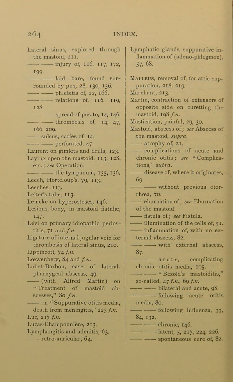Lateral sinus, explored through the mastoid, 211. injury of, 116, 117, 172, 199. laid bare, found sur- rounded by pus, 28, 130, 156. phlebitis of, 22, 166. relations of, 116, 119, 128. spread of pus to, 14, 146. — thrombosis of, 14, 47, 166, 209. sulcus, caries of, 14. perforated, 47. Laurent on gimlets and drills, 123. Laying open the mastoid, 113, 128, etc.; see Operation. the tympanum, 135, 136. Leech, Horteloup’s, 79, 113. Leeches, 113. Leiter’s tube, 113. Lemcke on hyperostoses, 146. Lesions, bony, in mastoid fistulae, 147. Levi on primary idiopathic perios- titis, 71 and f.n. Ligature of internal jugular vein for thrombosis of lateral sinus, 210. Lippincott, 74 f.n. Lcewenberg, 84 and f.n. Lubet-Barbon, case of lateral- pharnygeal abscess, 49. (with Alfred Martin) on “Treatment of mastoid ab- scesses,” 80 f.n. on “ Suppurative otitis media, death from meningitis,” 223f.n. Luc, 217 f.n. Lucas-Champonniere, 213. Lymphangitis and adenitis, 63. retro-auricular, 64. Lymphatic glands, suppurative in- flammation of (adeno-phlegmon), 57, 68. Malleus, removal of, for attic sup- puration, 218, 219. Marchant, 213'. Martin, contraction of extensors of opposite side on curetting the mastoid, 198 f.n. Mastication, painful, 29, 30. Mastoid, abscess of; see Abscess of the mastoid, supra. atrophy of, 21. complications of acute and chronic otitis; see “ Complica- tions,” supra. disease of, where it originates, 69. without previous otor- rhcea, 70. eburnation of; see Eburnation of the mastoid. fistula of; see Fistula. illumination of the cells of, SI. inflammation of, with no ex- ternal abscess, 82. with external abscess, 87. acute, complicating chronic otitis media, 105. “ Bezold’s mastoiditis,” so-called, 47 f.n., 69 f.n. bilateral and acute, 98. following acute otitis media, 80. following influenza, 33, 84, 132. chronic, 146. latent, 5, 217, 224, 226. spontaneous cure of, 82.