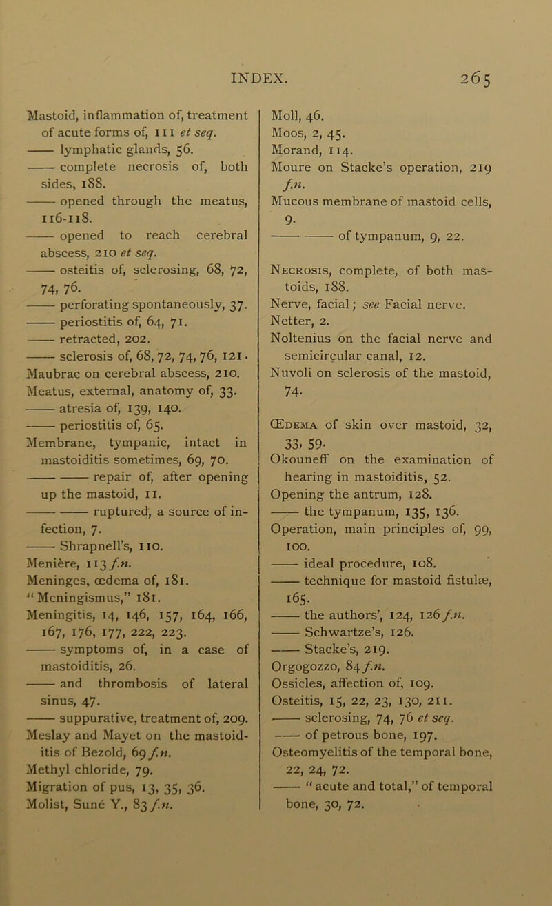 Mastoid, inflammation of, treatment of acute forms of, 111 et seq. lymphatic glands, 56. complete necrosis of, both sides, 188. opened through the meatus, 116-118. opened to reach cerebral abscess, 210 et seq. osteitis of, sclerosing, 68, 72, 74, 76. perforating spontaneously, 37. periostitis of, 64, 71. retracted, 202. sclerosis of, 68, 72, 74, 76, 121. Maubrac on cerebral abscess, 210. Meatus, external, anatomy of, 33. atresia of, 139, 140. periostitis of, 65. Membrane, tympanic, intact in mastoiditis sometimes, 69, 70. repair of, after opening up the mastoid, 11. ruptured, a source of in- fection, 7. Shrapnell’s, no. Meniere, 113/M. Meninges, oedema of, 181. “ Meningismus,” 181. Meningitis, 14, 146, 157, 164, 166, 167, 176, 177, 222, 223. symptoms of, in a case of mastoiditis, 26. and thrombosis of lateral sinus, 47. suppurative, treatment of, 209. Meslay and Mayet on the mastoid- itis of Bezold, 69 f.n. Methyl chloride, 79. Migration of pus, 13, 35, 36. Molist, Sune Y., 83 f.n. Moll, 46. Moos, 2, 45. Morand, 114. Moure on Stacke’s operation, 219 f.n. Mucous membrane of mastoid cells, 9- of tympanum, 9, 22. Necrosis, complete, of both mas- toids, 188. Nerve, facial; see Facial nerve. Netter, 2. Noltenius on the facial nerve and semicircular canal, 12. Nuvoli on sclerosis of the mastoid, 74- (Edema of skin over mastoid, 32, 33» 59- Okouneff on the examination of hearing in mastoiditis, 52. Opening the antrum, 128. the tympanum, 135, 136. Operation, main principles of, 99, 100. ideal procedure, 108. technique for mastoid fistulse, 165. the authors’, 124, 126 f.n. Schwartze’s, 126. Stacke’s, 219. Orgogozzo, 84 f.n. Ossicles, affection of, 109. Osteitis, 15, 22, 23, 130, 211. sclerosing, 74, 76 et seq. of petrous bone, 197. Osteomyelitis of the temporal bone, 22, 24, 72. “ acute and total,” of temporal bone, 30, 72.