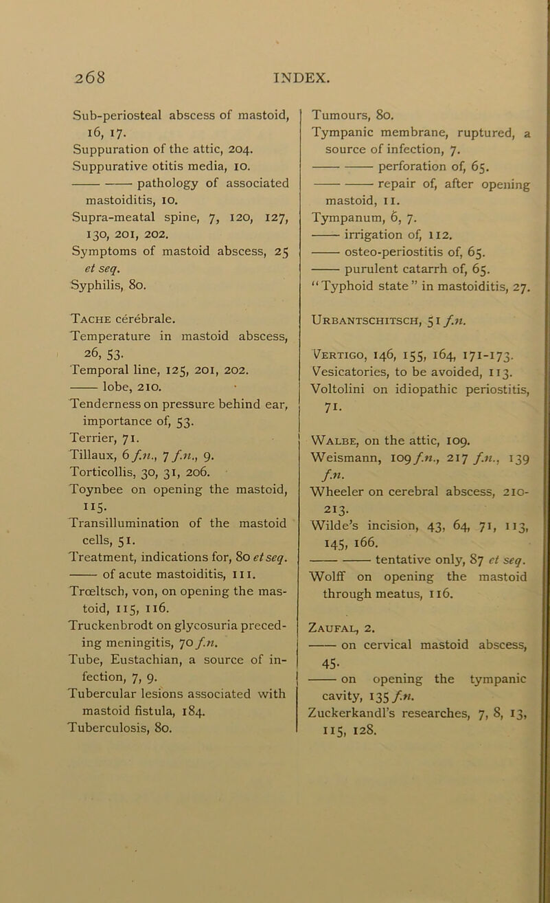 Sub-periosteal abscess of mastoid, 16, 17- Suppuration of the attic, 204. Suppurative otitis media, 10. pathology of associated mastoiditis, 10. Supra-meatal spine, 7, 120, 127, 130, 201, 202. Symptoms of mastoid abscess, 25 et seq. Syphilis, 80. Tache cerebrale. Temperature in mastoid abscess, 26, 53- Temporal line, 125, 201, 202. lobe, 210. Tenderness on pressure behind ear, importance of, 53. Terrier, 71. Tillaux, 6 f.n., 7 fn., 9. Torticollis, 30, 31, 206. Toynbee on opening the mastoid, 115- Transillumination of the mastoid cells, 51. Treatment, indications for, 80 etseq. of acute mastoiditis, III. Trceltsch, von, on opening the mas- toid, 115, 1x6. Truckenbrodt on glycosuria preced- ing meningitis, 70 f.n. Tube, Eustachian, a source of in- fection, 7, 9. Tubercular lesions associated with mastoid fistula, 184. Tuberculosis, 80. Tumours, 80. Tympanic membrane, ruptured, a source of infection, 7. — perforation of, 65. repair of, after opening mastoid, 11. Tympanum, 6, 7. irrigation of, 112. osteo-periostitis of, 65. purulent catarrh of, 65. “Typhoid state” in mastoiditis, 27. Urbantschitsch, 51 f.n. Vertigo, 146, 155, 164, 171-173. Vesicatories, to be avoided, 113. Voltolini on idiopathic periostitis, 71- Walbe, on the attic, 109. Weismann, 109 f.n., 217 f.n., 139 f.n. Wheeler on cerebral abscess, 210- 213. Wilde’s incision, 43, 64, 71, 113, 145, 166. tentative only, 87 et seq. Wolff on opening the mastoid through meatus, 116. Zaufal, 2. on cervical mastoid abscess, 45- on opening the tympanic cavity, 135 f.n. Zuckerkandl’s researches, 7, 8, 13, 115, 12S,