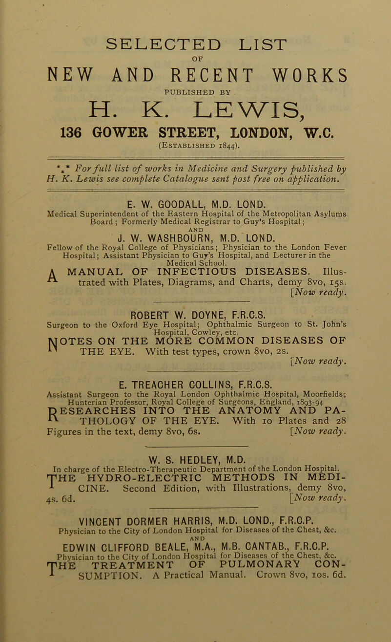 SELECTED LIST OF NEW AND RECENT WORKS PUBLISHED BY H. K. LEWIS, 136 GOWER STREET, LONDON, W.C. (Established 1844). *,* For full list of works in Medicine and Surgery published by H. K. Lewis see complete Catalogue setit post free on application. E. W. GOODALL, M.D. LOND. Medical Superintendent of the Eastern Hospital of the Metropolitan Asylums Board ; Formerly Medical Registrar to Guy’s Hospital; AND J. W. WASHBOURN, M.D. LOND. Fellow of the Royal College of Physicians; Physician to the London Fever Hospital; Assistant Physician to Guy’s Hospital, and Lecturer in the Medical School. A MANUAL OF INFECTIOUS DISEASES. Illus- trated with Plates, Diagrams, and Charts, demy 8vo, 15s. [Now ready. ROBERT W. DOYNE, F.R.C.S. Surgeon to the Oxford Eye Hospital; Ophthalmic Surgeon to St. John’s Hospital, Cowley, etc. 1MOTES ON THE MORE COMMON DISEASES OF ’ THE EYE. With test types, crown 8vo, 2s. [Now ready. E. TREACHER COLLINS, F.R.C.S. Assistant Surgeon to the Royal London Ophthalmic Hospital, Moorfields; Hunterian Professor, Royal College of Surgeons, England, 1893-94 RESEARCHES INTO THE ANATOMY AND PA- ^ THOLOGY OF THE EYE. With 10 Plates and 28 Figures in the text, demy 8vo, 6s. [Now ready. W. S. HEDLEY, M.D. In charge of the Electro-Therapeutic Department of the London Hospital. THE HYDRO-ELECTRIC METHODS IN MEDI- A CINE. Second Edition, with Illustrations, demy 8vo, 4s. 6d. [Now ready. VINCENT DORMER HARRIS, M.D. LOND., F.R.C.P. Physician to the City of London Hospital for Diseases of the Chest, &c. AND EDWIN CLIFFORD BEALE, M.A., M.B. CANTAB., F.R.C.P. Physician to the City of London Hospital for Diseases of the Chest, &c. 'HE TREATMENT OF PULMONARY CON- SUMPTION. A Practical Manual. Crown 8vo, 10s. 6d.