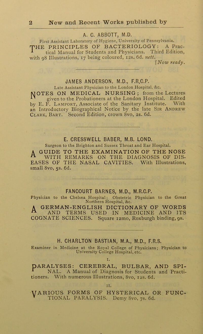 A. C. ABBOTT, M.D. First Assistant Laboratory of Hygiene, University of Pennsylvania. 'THE PRINCIPLES OF BACTERIOLOGY: A Prac- 1 tical Manual for Students and Physicians. Third Edition, with 98 Illustrations, 17 being coloured, 12s. 6d. nett. [Now ready. JAMES ANDERSON, M.D., F.R.C.P. Late Assistant Physician to the London Hospital, &c. MOTES ON MEDICAL NURSING; from the Lectures ’ given to the Probationers at the London Hospital. Edited by E. F. Lamport, Associate of the Sanitary Institute. With an Introductory Biographical Notice by the late Sir Andrew Clark, Bart. Second Edition, crown 8vo, 2s. 6d. E. CRESSWELL BABER, M.B. LOND. Surgeon to the Brighton and Sussex Throat and Ear Hospital. A GUIDE TO THE EXAMINATION OF THE NOSE n WITH REMARKS ON THE DIAGNOSIS OF DIS- EASES OF THE NASAL CAVITIES. With Illustrations, small 8vo, 5s. 6d. FANCOURT BARNES, M.D., M.R.C.P. Physician to the Chelsea Hospital; Obstetric Physician to the Great Northern Hospital, &c. A GERMAN-ENGLISH DICTIONARY OF WORDS A AND TERMS USED IN MEDICINE AND ITS COGNATE SCIENCES. Square i2mo, Roxburgh binding, gs. H. CHARLTON BASTIAN, M.A., M.D., F.R.S. Examiner in Medicine at the Royal College of Physicians; Physician to University College Hospital, etc. I. DARALYSES: CEREBRAL, BULBAR, AND SPI- * NAL. A Manual of Diagnosis for Students and Practi- tioners. With numerous Illustrations, 8vo, 12s. 6d. 11. VARIOUS FORMS OF HYSTERICAL OR * TIONAL PARALYSIS. Demy 8vo, 7s. 6d. FUNC-