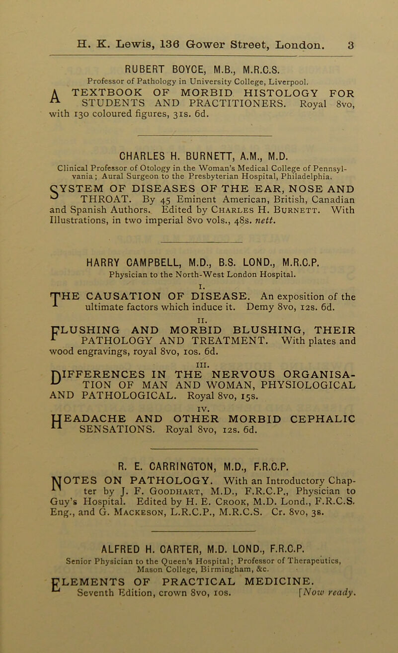 RUBERT BOYCE, M.B., M.R.C.S. Professor of Pathology in University College, Liverpool. A TEXTBOOK OF MORBID HISTOLOGY FOR A STUDENTS AND PRACTITIONERS. Royal 8vo, with 130 coloured figures, 31s. 6d. CHARLES H. BURNETT, A.M., M.D. Clinical Professor of Otology in the Woman’s Medical College of Pennsyl- vania; Aural Surgeon to the Presbyterian Hospital, Philadelphia. CYSTEM OF DISEASES OF THE EAR, NOSE AND ^ THROAT. By 45 Eminent American, British, Canadian and Spanish Authors. Edited by Charles H. Burnett. With Illustrations, in two imperial 8vo vols., 48s. nett. HARRY CAMPBELL, M.D., B.S. LOND., M.R.C.P. Physician to the North-West London Hospital. I. THE CAUSATION OF DISEASE. An exposition of the ultimate factors which induce it. Demy 8vo, 12s. 6d. IX. FLUSHING AND MORBID BLUSHING, THEIR I PATHOLOGY AND TREATMENT. With plates and wood engravings, royal 8vo, 10s. 6d. hi. niFFERENCES IN THE NERVOUS ORGANISA- u TION OF MAN AND WOMAN, PHYSIOLOGICAL AND PATHOLOGICAL. Royal 8vo, 15s. IV. {HEADACHE AND OTHER MORBID CEPHALIC II SENSATIONS. Royal 8vo, 12s. 6d. R. E. CARRINGTON, M.D., F.R.C.P. MOTES ON PATHOLOGY. With an Introductory Chap- ter by J. F. Goodhart, M.D., F.R.C.P., Physician to Guy’s Hospital. Edited by H. E. Crook, M.D. Lond., F.R.C.S. Eng., and G. Mackeson, L.R.C.P., M.R.C.S. Cr. 8vo, 3s. ALFRED H. CARTER, M.D. LOND., F.R.C.P. Senior Physician to the Queen’s Hospital; Professor of Therapeutics, Mason College, Birmingham, &c. CLEMENTS OF PRACTICAL Seventh Edition, crown 8vo, 10s. MEDICINE. \Now ready.