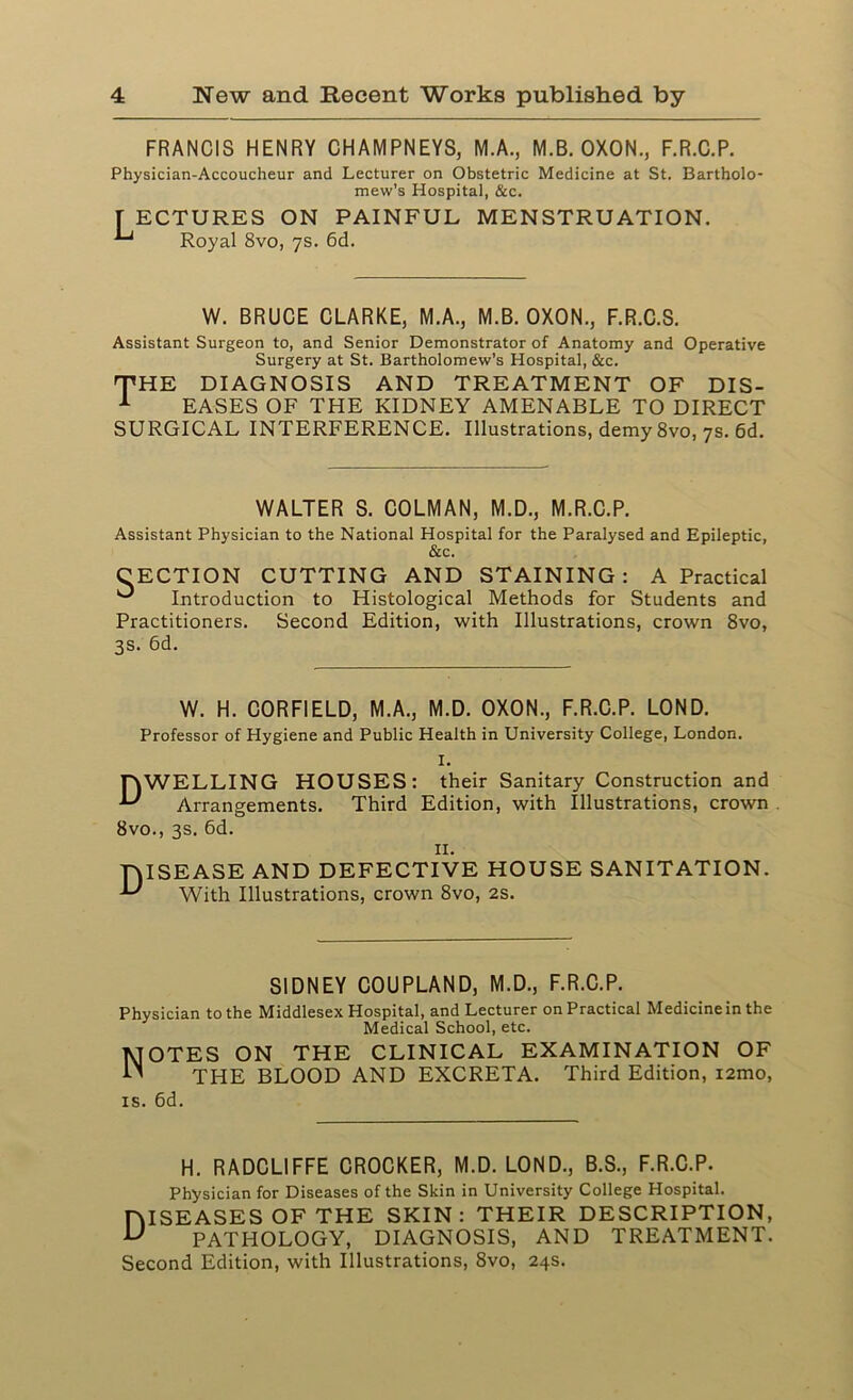 FRANCIS HENRY CHAMPNEYS, M.A., M.B. OXON., F.R.C.P. Physician-Accoucheur and Lecturer on Obstetric Medicine at St. Bartholo- mew's Hospital, &c. [ ECTURES ON PAINFUL MENSTRUATION. ^ Royal 8vo, 7s. 6d. W. BRUCE CLARKE, M.A., M.B. OXON., F.R.C.S. Assistant Surgeon to, and Senior Demonstrator of Anatomy and Operative Surgery at St. Bartholomew’s Hospital, &c. rfHE DIAGNOSIS AND TREATMENT OF DIS- 1 EASES OF THE KIDNEY AMENABLE TO DIRECT SURGICAL INTERFERENCE. Illustrations, demy 8vo, 7s. 6d. WALTER S. COLMAN, M.D., M.R.C.P. Assistant Physician to the National Hospital for the Paralysed and Epileptic, &c. CECTION CUTTING AND STAINING: A Practical ^ Introduction to Histological Methods for Students and Practitioners. Second Edition, with Illustrations, crown 8vo, 3s. 6d. W. H. CORFIELD, M.A., M.D. OXON., F.R.C.P. LOND. Professor of Hygiene and Public Health in University College, London. I. TAWELLING HOUSES: their Sanitary Construction and Arrangements. Third Edition, with Illustrations, crown 8vo., 3s. 6d. 11. TAISEASE AND DEFECTIVE HOUSE SANITATION. U With Illustrations, crown 8vo, 2s. SIDNEY COUPLAND, M.D., F.R.C.P. Physician to the Middlesex Hospital, and Lecturer on Practical Medicine in the Medical School, etc. Notes on the clinical examination of THE BLOOD AND EXCRETA. Third Edition, i2mo, is. 6d. H. RADCLIFFE CROCKER, M.D. LOND., B.S., F.R.C.P. Physician for Diseases of the Skin in University College Hospital. HISEASES OF THE SKIN: THEIR DESCRIPTION, U PATHOLOGY, DIAGNOSIS, AND TREATMENT. Second Edition, with Illustrations, 8vo, 24s.