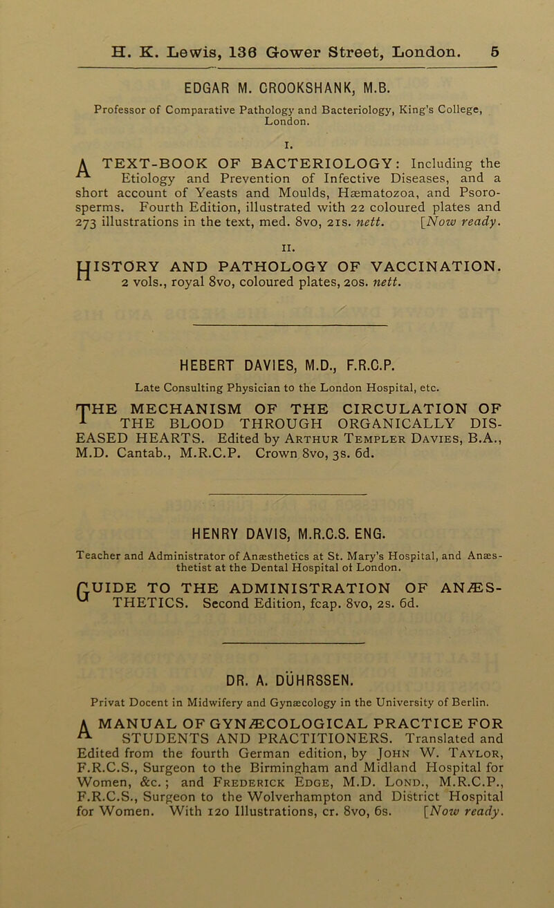 EDGAR M. CROOKSHANK, M.B. Professor of Comparative Pathology and Bacteriology, King’s College, London. I. A TEXT-BOOK OF BACTERIOLOGY: Including the Etiology and Prevention of Infective Diseases, and a short account of Yeasts and Moulds, Hasmatozoa, and Psoro- sperms. Fourth Edition, illustrated with 22 coloured plates and 273 illustrations in the text, med. 8vo, 21s. nett. [Now ready. 11. IJISTORY AND PATHOLOGY OF VACCINATION. 2 vols., royal 8vo, coloured plates, 20s. nett. HEBERT DAVIES, M.D., F.R.C.P. Late Consulting Physician to the London Hospital, etc. THE MECHANISM OF THE CIRCULATION OF 1 THE BLOOD THROUGH ORGANICALLY DIS- EASED HEARTS. Edited by Arthur Templer Davies, B.A., M.D. Cantab., M.R.C.P. Crown 8vo, 3s. 6d. HENRY DAVIS, M.R.C.S. ENG. Teacher and Administrator of Anaesthetics at St. Mary’s Hospital, and Anass- thetist at the Dental Hospital ot London. Gu IDE TO THE ADMINISTRATION OF THETICS. Second Edition, fcap. 8vo, 2s. 6d. ANES- DR. A. DUHRSSEN. Privat Docent in Midwifery and Gynaecology in the University of Berlin. A MANUAL OF GYNECOLOGICAL PRACTICE FOR A STUDENTS AND PRACTITIONERS. Translated and Edited from the fourth German edition, by John W. Taylor, F.R.C.S., Surgeon to the Birmingham and Midland Hospital for Women, &c.; and Frederick Edge, M.D. Lond., M.R.C.P., F.R.C.S., Surgeon to the Wolverhampton and District Hospital for Women. With 120 Illustrations, cr. 8vo, 6s. [Now ready.