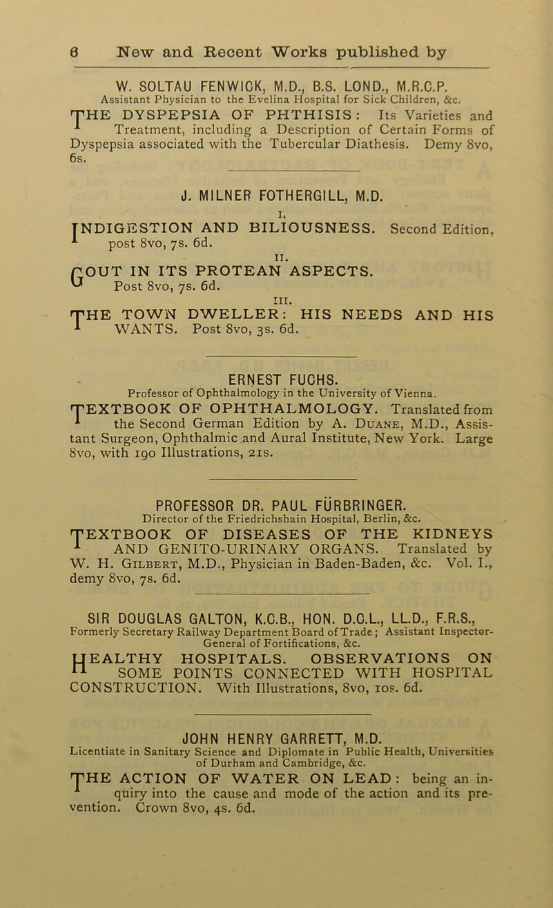 W. SOLTAU FENWICK, M.D., B.S. LOND., M.R.C.P. Assistant Physician to the Evelina Hospital for Sick Children, &c. THE DYSPEPSIA OF PHTHISIS: Its Varieties and Treatment, including a Description of Certain Forms of Dyspepsia associated with the Tubercular Diathesis. Demy 8vo, 6s. J. MILNER FOTHERGILL, M.D. i. INDIGESTION AND BILIOUSNESS. Second Edition, post 8vo, 7s. 6d. II. qout in its protean aspects. Post 8vo, 7s. 6d. in. THE TOWN DWELLER: HIS NEEDS AND HIS WANTS. Post 8vo, 3s. 6d. ERNEST FUCHS. Professor of Ophthalmology in the University of Vienna. TEXTBOOK OF OPHTHALMOLOGY. Translated from *■ the Second German Edition by A. Duane, M.D., Assis- tant Surgeon, Ophthalmic and Aural Institute, New York. Large 8vo, with 190 Illustrations, 21s. PROFESSOR DR. PAUL FURBRINGER. Director of the Friedrichshain Hospital, Berlin, &c. TEXTBOOK OF DISEASES OF THE KIDNEYS 1 AND GENITO-URINARY ORGANS. Translated by W. H. Gilbert, M.D., Physician in Baden-Baden, &c. Vol. I., demy 8vo, 7s. 6d. SIR DOUGLAS GALTON, K.C.B., HON. D.C.L., LL.D., F.R.S., Formerly Secretary Railway Department Board of Trade ; Assistant Inspector- General of Fortifications, &c. Healthy hospitals, observations on SOME POINTS CONNECTED WITH HOSPITAL CONSTRUCTION. With Illustrations, 8vo, 10s. 6d. JOHN HENRY GARRETT, M.D. Licentiate in Sanitary Science and Diplomate in Public Health, Universities of Durham and Cambridge, &c. THE ACTION OF WATER ON LEAD: being an in- 1 quiry into the cause and mode of the action and its pre- vention. Crown 8vo, 4s. 6d.