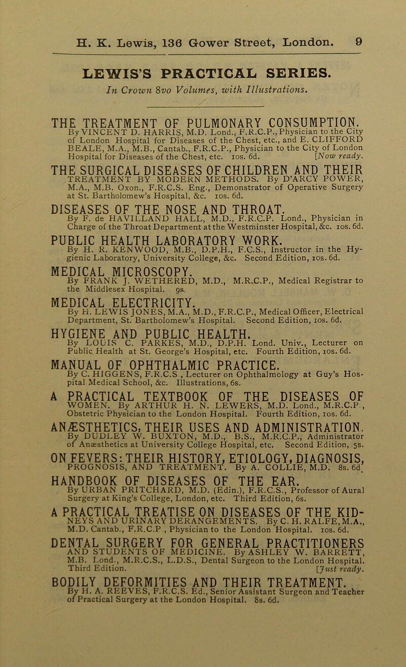 LEWIS’S PRACTICAL SERIES. In Crown 8vo Volumes, with Illustrations. THE TREATMENT OF PULMONARY CONSUMPTION. By VINCENT D. HARRIS, M.D. Lond., F.R.C.P., Physician to the City of London Hospital for Diseases of the Chest, etc., and E. CLIFFORD BEALE, M.A., M.B., Cantab., F.R.C.P., Physician to the City of London Hospital for Diseases of the Chest, etc. ios. 6d. [Now ready. THE SURGICAL DISEASES OF CHILDREN AND THEIR TREATMENT BY MODERN METHODS. By D’ARCY POWER, M.A., M.B. Oxon., F.R.C.S. Eng., Demonstrator of Operative Surgery at St. Bartholomew’s Hospital, &c. ios. 6d. DISEASES OF THE NOSE AND THROAT. By F. de HAVILLAND HALL, M.D., F.R.C.P. Lond., Physician in Charge of the Throat Department at the Westminster Hospital, &c. ios. 6d. PUBLIC HEALTH LABORATORY WORK. By H. R. KENWOOD, M.B., D.P.H., F.C.S., Instructor in the Hy- gienic Laboratory, University College, &c. Second Edition, ios. 6d. MEDICAL MICROSCOPY. By FRANK J. WETHERED, M.D., M.R.C.P., Medical Registrar to the Middlesex Hospital, gs. MEDICAL ELECTRICITY. By H. LEWIS JONES, M.A., M.D., F.R.C.P., Medical Officer, Electrical Department, St. Bartholomew’s Hospital. Second Edition, ios. 6d. HYGIENE AND PUBLIC HEALTH. By LOLIS C. PARKES, M.D., D.P.H. Lond. Univ., Lecturer on Public Health at St. George’s Hospital, etc. Fourth Edition, ios. 6d. MANUAL OF OPHTHALMIC PRACTICE. By C. HIGGENS, F.R.C.S , Lecturer on Ophthalmology at Guy’s Hos- pital Medical School, &c. Illustrations, 6s. A PRACTICAL TEXTBOOK OF THE DISEASES OF WOMEN. By ARTHUR H. N. LEWERS, M.D. Lond., M.R.C.P., Obstetric Physician to the London Hospital. Fourth Edition, ios. 6d. ANESTHETICS, THEIR USES AND ADMINISTRATION. By DUDLEY W. BUXTON, M.D., B.S., M.R.C.P., Administrator of Anesthetics at University College Hospital, etc. Second Edition, 5s. ON FEVERS: THEIR HISTORY, ETIOLOGY, DIAGNOSIS, PROGNOSIS, AND TREATMENT. By A. COLLIE, M.D. 8s. 6d. HANDBOOK OF DISEASES OF THE EAR. By URBAN PRITCHARD, M.D. (Edin.), F.R.C.S., Professor of Aural Surgery at King's College, London, etc. Third Edition, 6s. A PRACTICAL TREATISE ON DISEASES OF THE KID- NEYS AND URINARY DERANGEMENTS. By C. H. RALFE, M.A., M.D. Cantab., F.R.C.P , Physician to the London Hospital, ios. 6d. DENTAL SURGERY FOR GENERAL PRACTITIONERS AND STUDENTS OF MEDICINE. By ASHLEY W. BARRETT, M.B. Lond., M.R.C.S., L.D.S., Dental Surgeon to the London Hospital. Third Edition. [Just ready. BODILY DEFORMITIES AND THEIR TREATMENT. By H. A. REEVES, F.R.C.S. Ed., Senior Assistant Surgeon and Teacher of Practical Surgery at the London Hospital. 8s. 6d.