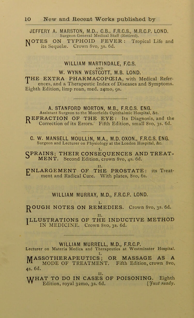 JEFFERY A. MARSTON, M.D., C.B., F.R.C.S., M.R.C.P. LOND. Surgeon General Medical Staff (Retired). MOTES ON TYPHOID FEVER: Tropical Life and its Sequelae. Crown 8vo, 3s. 6d. WILLIAM MARTINDALE, F.C.S. AND W. WYNN WESTCOTT, M.B. LOND. THE EXTRA PHARMACOPCEIA, with Medical Refer- A ences, and a Therapeutic Index of Diseases and Symptoms. Eighth Edition, limp roan, med. 24010, gs. A. STANFORD MORTON, M.B., F.R.C.S. ENG. Assistant Surgeon to the Moorfields Ophthalmic Hospital, &c. DEFRACTION OF THE EYE: Its Diagnosis, and the Correction of its Errors. Fifth Edition, small 8vo, 3s. 6d. C. W. MANSELL MOULLIN, M.A., M.D. OXON., F.R.C.S. ENG. Surgeon and Lecturer on Physiology at the London Hospital, &c. I. CPRAINS; THEIR CONSEQUENCES AND TREAT- MENT. Second Edition, crown 8vo, 4s. 6d. II. ENLARGEMENT OF THE PROSTATE: its Treat- ^ ment and Radical Cure. With plates, 8vo, 6s. WILLIAM MURRAY, M.D., F.R.C.P. LOND. 1. J^OUGH NOTES ON REMEDIES. Crown 8vo, 3s. 6d. 11. ILLUSTRATIONS OF THE INDUCTIVE METHOD 1 IN MEDICINE. Crown Svo, 3s. 6d. WILLIAM MURRELL, M.D., F.R.C.P. Lecturer on Materia Medica and Therapeutics at Westminster Hospital. I. MASSOTHERAPEUTICS; OR MASSAGE AS A MODE OF TREATMENT. Fifth Edition, crown Svo, 4s. 6d. II. WHAT TO DO IN CASES OF POISONING. Eighth ” Edition, royal 32mo, 3s. 6d. [^Msf ready.