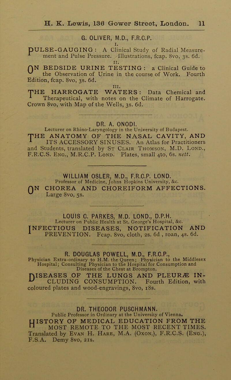 G. OLIVER, M.D., F.R.C.P. i. DULSE-GAUGING : A Clinical Study of Radial Measure- 1 ment and Pulse Pressure. Illustrations, fcap. 8vo, 3s. 6d. n. QN BEDSIDE URINE TESTING: a Clinical Guide to the Observation of Urine in the course of Work. Fourth Edition, fcap. 8vo, 3s. 6d. in. THE HARROGATE WATERS : Data Chemical and 1 Therapeutical, with notes on the Climate of Harrogate. Crown 8vo, with Map of the Wells, 3s. 6d. DR. A. ONODI. Lecturer on Rhino-Larvngology in the University of Budapest. THE ANATOMY OF THE NASAL CAVITY, AND 1 ITS ACCESSORY SINUSES. An Atlas for Practitioners and Students, translated by St Clair Thomson, M.D. Lond., F.R.C.S. Eng., M.R.C.P. Lond. Plates, small 4to, 6s. nett. WILLIAM OSLER, M.D., F.R.C.P. LOND. Professor of Medicine, Johns Hopkins University, &c. N CHOREA AND CHOREIFORM AFFECTIONS. Large 8vo, 5s. LOUIS C. PARKES, M.D. LOND., D.P.H. Lecturer on Public Health at St. George’s Hospital, &c. INFECTIOUS DISEASES, NOTIFICATION AND PREVENTION. Fcap. 8vo, cloth, 2s. 6d , roan, 4s. 6d. R. DOUGLAS POWELL, M.D., F.R.C.P., Physician Extra-ordinary to H.M. the Queen; Physician to the Middlesex Hospital; Consulting Physician to the Hospital for Consumption and Diseases of the Chest at Brompton. DISEASES OF THE LUNGS AND PLEURA IN- U CLUDING CONSUMPTION. Fourth Edition, with coloured plates and wood-engravings, 8vo, 18s. DR. THEODOR PUSCHMANN. Public Professor in Ordinary at the University of Vienna, History of medical education from the MOST REMOTE TO THE MOST RECENT TIMES. Translated by Evan H. Hare, M.A. (Oxon.), F.RiC.S. (Eng.), F.S.A. Demy 8vo, 21s.