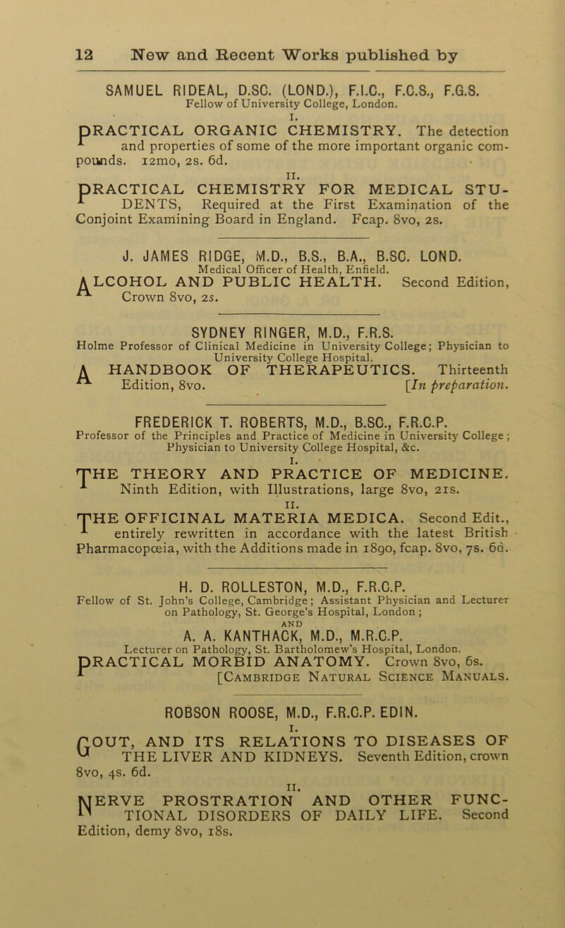 SAMUEL RIDEAL, D.SC. (LOND.), F.I.C., F.C.3., F.G.S. Fellow of University College, London. I. PRACTICAL ORGANIC CHEMISTRY. The detection and properties of some of the more important organic com- pounds. i2mo, 2S. 6d. n. PRACTICAL CHEMISTRY FOR MEDICAL STU- * DENTS, Required at the First Examination of the Conjoint Examining Board in England. Fcap. 8vo, 2s. J. JAMES RIDGE, M.D., B.S., B.A., B.SC. LOND. Medical Officer of Health, Enfield. ALCOHOL AND PUBLIC HEALTH. Second Edition, Crown 8vo, 2s. SYDNEY RINGER, M.D., F.R.S. Holme Professor of Clinical Medicine in University College; Physician to University College Hospital. A HANDBOOK OF THERAPEUTICS. Thirteenth Edition, 8vo. [In preparation. FREDERICK T. ROBERTS, M.D., B.SC., F.R.C.P. Professor of the Principles and Practice of Medicine in University College; Physician to University College Hospital, &c. I. 'THE THEORY AND PRACTICE OF MEDICINE. A Ninth Edition, with Illustrations, large 8vo, 21s. 11. THE OFFICINAL MATERIA MEDICA. Second Edit., *■ entirely rewritten in accordance with the latest British Pharmacopoeia, with the Additions made in 1890, fcap. 8vo, 7s. 6d. H. D. ROLLESTON, M.D., F.R.C.P. Fellow of St. John’s College, Cambridge; Assistant Physician and Lecturer on Pathology, St. George’s Hospital, London ; AND A. A. KANTHACK, M.D., M.R.C.P. Lecturer on Pathology, St. Bartholomew’s Hospital, London. PRACTICAL MORBID ANATOMY. Crown 8vo, 6s. [Cambridge Natural Science Manuals. ROBSON ROOSE, M.D., F.R.C.P. ED1N. I. POUT, AND ITS RELATIONS TO DISEASES OF U THE LIVER AND KIDNEYS. Seventh Edition, crown 8vo, 4s. 6d. II. Nerve prostration and other func- tional DISORDERS OF DAILY LIFE. Second Edition, demy 8vo, 18s.