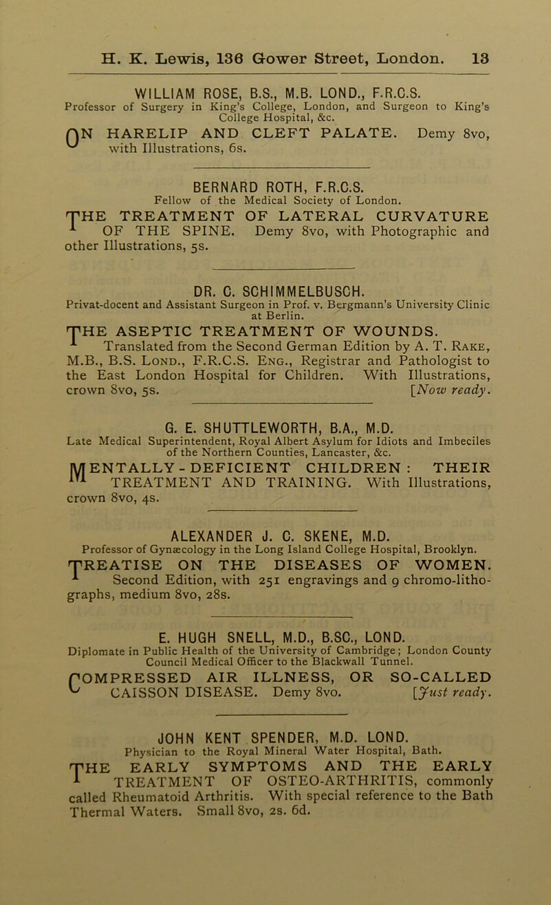WILLIAM ROSE, B.S., M.B. LOND., F.R.C.S. Professor of Surgery in King’s College, London, and Surgeon to King’s College Hospital, &c. HARELIP AND CLEFT PALATE. with Illustrations, 6s. Demy 8vo, BERNARD ROTH, F.R.C.S. Fellow of the Medical Society of London. THE TREATMENT OF LATERAL CURVATURE OF THE SPINE. Demy 8vo, with Photographic and other Illustrations, 5s. DR. C. SCHIMMELBUSCH. Privat-docent and Assistant Surgeon in Prof. v. Bergmann’s University Clinic at Berlin. THE ASEPTIC TREATMENT OF WOUNDS. Translated from the Second German Edition by A. T. Rake, M.B., B.S. Lond., F.R.C.S. Eng., Registrar and Pathologist to the East London Hospital for Children. With Illustrations, crown 8vo, 5s. [Now ready. G. E. SHUTTLEWORTH, B.A., M.D. Late Medical Superintendent, Royal Albert Asylum for Idiots and Imbeciles of the Northern Counties, Lancaster, &c. MENTALLY - DEFICIENT CHILDREN: THEIR m TREATMENT AND TRAINING. With Illustrations, crown 8vo, 4s. ALEXANDER J. C. SKENE, M.D. Professor of Gynaecology in the Long Island College Hospital, Brooklyn. TREATISE ON THE DISEASES OF WOMEN. -*■ Second Edition, with 251 engravings and 9 chromo-litho- graphs, medium 8vo, 28s. E. HUGH SNELL, M.D., B.SC., LOND. Diplomate in Public Health of the University of Cambridge; London County Council Medical Officer to the Blackwall Tunnel. POMPRESSED AIR ILLNESS, OR SO-CALLED ^ CAISSON DISEASE. Demy 8vo. [Just ready. JOHN KENT SPENDER, M.D. LOND. Physician to the Royal Mineral Water Hospital, Bath. THE EARLY SYMPTOMS AND THE EARLY A TREATMENT OF OSTEO-ARTHRITIS, commonly called Rheumatoid Arthritis. With special reference to the Bath Thermal Waters. Small 8vo, 2s. 6d.