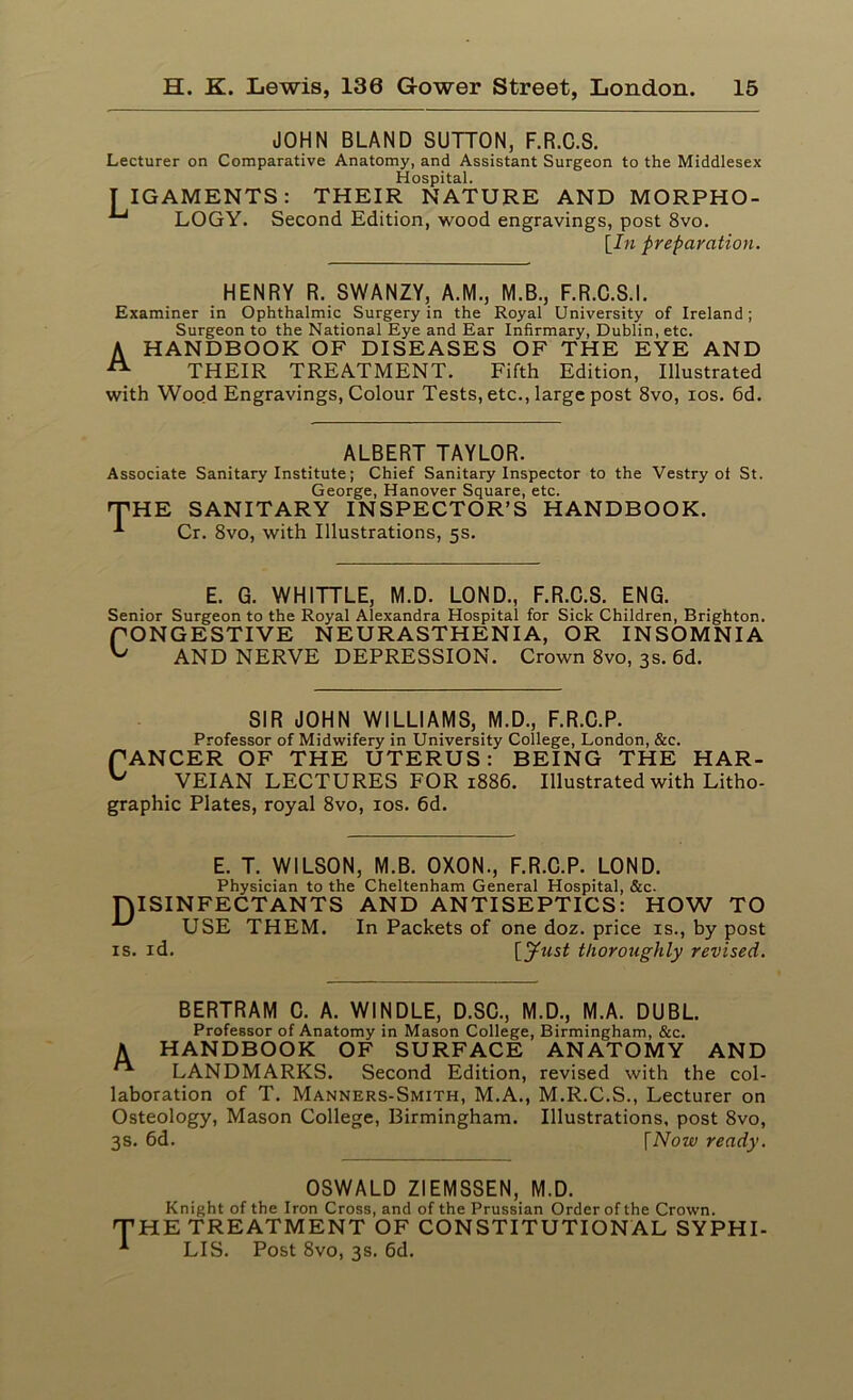 JOHN BLAND SUTTON, F.R.C.S. Lecturer on Comparative Anatomy, and Assistant Surgeon to the Middlesex Hospital. IIGAMENTS: THEIR NATURE AND MORPHO- LOGY. Second Edition, wood engravings, post 8vo. [In preparation. HENRY R. SWANZY, A.M., M.B., F.R.C.S.I. Examiner in Ophthalmic Surgery in the Royal University of Ireland; Surgeon to the National Eye and Ear Infirmary, Dublin, etc. A HANDBOOK OF DISEASES OF THE EYE AND A THEIR TREATMENT. Fifth Edition, Illustrated with Wood Engravings, Colour Tests, etc., large post 8vo, ios. 6d. ALBERT TAYLOR. Associate Sanitary Institute; Chief Sanitary Inspector to the Vestry of St. George, Hanover Square, etc. THE SANITARY INSPECTOR’S HANDBOOK. Cr. 8vo, with Illustrations, 5s. E. G. WHITTLE, M.D. LOND., F.R.C.S. ENG. Senior Surgeon to the Royal Alexandra Hospital for Sick Children, Brighton. fONGESTIVE NEURASTHENIA, OR INSOMNIA ^ AND NERVE DEPRESSION. Crown 8vo, 3s. 6d. SIR JOHN WILLIAMS, M.D., F.R.C.P. Professor of Midwifery in University College, London, &c. fANCER OF THE UTERUS: BEING THE HAR- VEIAN LECTURES FOR 1886. Illustrated with Litho- graphic Plates, royal 8vo, ios. 6d. D1 E. T. WILSON, M.B. OXON., F.R.C.P. LOND. Physician to the Cheltenham General Hospital, &c. SINFECTANTS AND ANTISEPTICS: HOW TO USE THEM. In Packets of one doz. price is., by post id. \_jfust thoroughly revised. BERTRAM C. A. WINDLE, D.SC., M.D., M.A. DUBL. Professor of Anatomy in Mason College, Birmingham, &c. A HANDBOOK OF SURFACE ANATOMY AND ^ LANDMARKS. Second Edition, revised with the col- laboration of T. Manners-Smith, M.A., M.R.C.S., Lecturer on Osteology, Mason College, Birmingham. Illustrations, post 8vo, 3s. 6d. fNow ready. OSWALD ZIEMSSEN, M.D. Knight of the Iron Cross, and of the Prussian Order of the Crown. HE TREATMENT OF CONSTITUTIONAL SYPHI- LIS. Post 8vo, 3s. 6d.