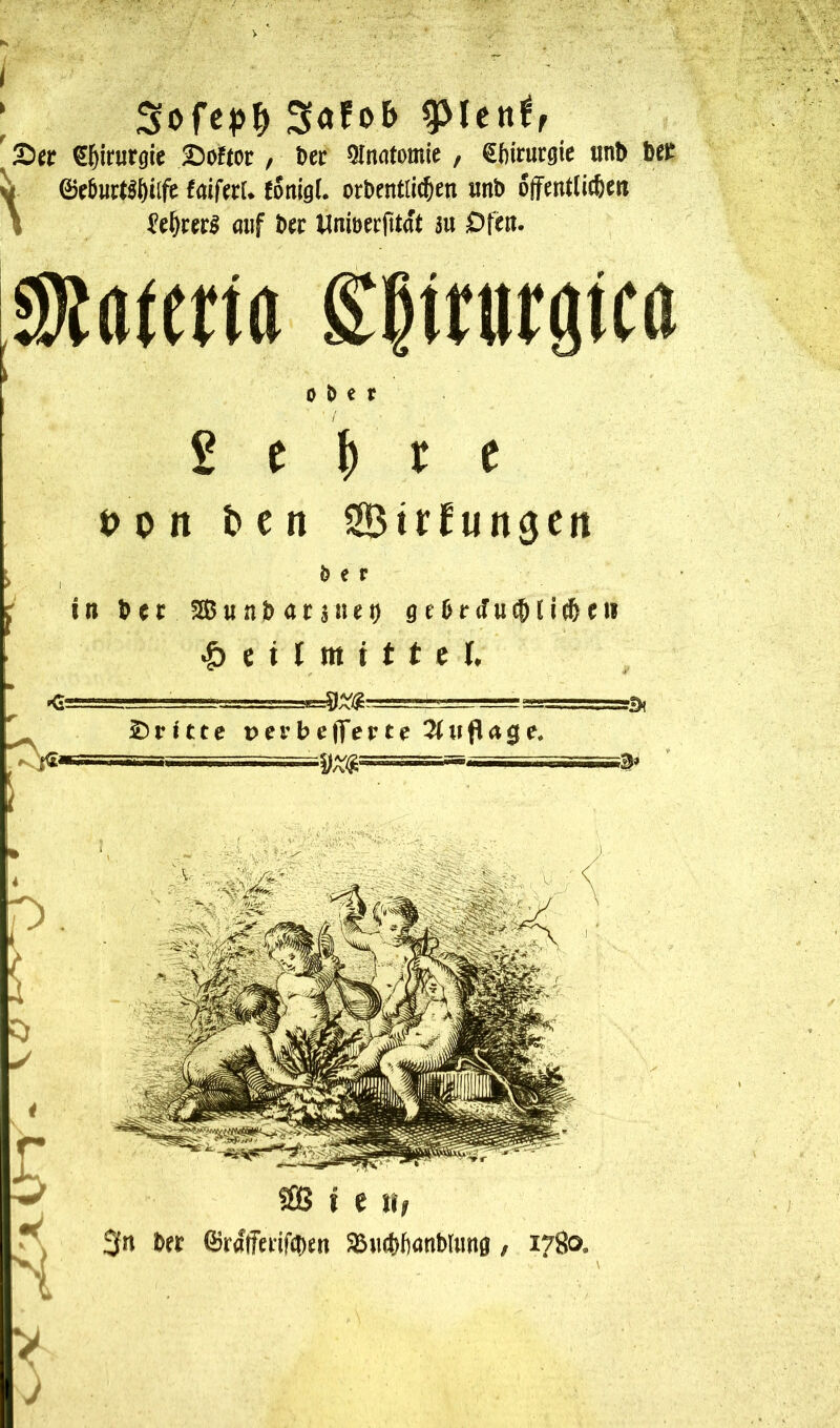 ) Sofob pltnif ' ^l^irurgie 25öftor / Dec Qlnatomie / €fiicucgie imD belt ^ 0e5uct^t)ilfe faiferU fonigl. ocDentlic&en iinD ojfentlicßett I mif Dec Unioecfttat m Dfen. 0)Jatena ^Itrurgtca ober £ e ^ c e t> 0 n ben StcCungcn i , »«f ( in Jft Sßun&atätifi) geOrJui^ti^eii ^ e i I m t t t c I. ■ ■<;.!!=!=■' 4=ayg-'j-,  ^ £)r<tte Üer 1)efferte 2itiflage. V' 5£8 i e 3n D« föralTeiif(i)en aSiicbfxmWung / 1780.