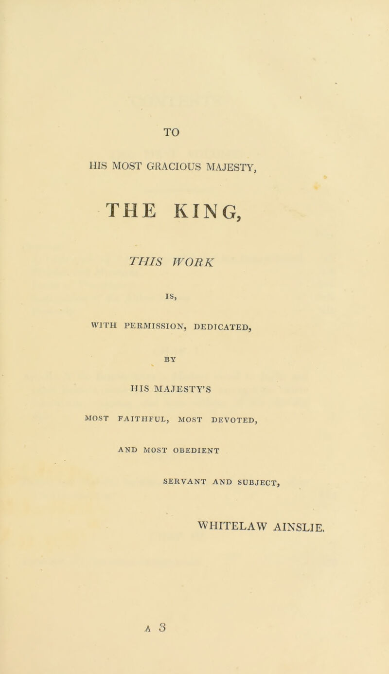 HIS MOST GRACIOUS MAJESTY, THE KING, THIS WORK is, WITH PERMISSION, DEDICATED, BY HIS MAJESTY’S MOST FAITHFUL, MOST DEVOTED, AND MOST OBEDIENT SERVANT AND SUBJECT, WIIITELAW AINSLIE.