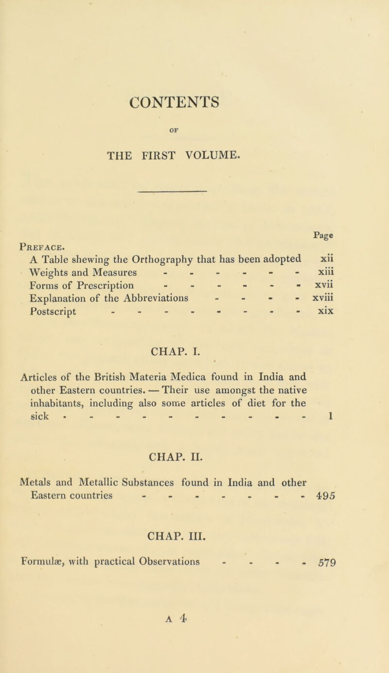 CONTENTS OF THE FIRST VOLUME. Page Preface. A Table shewing the Orthography that has been adopted xii Weights and Measures ------ xiii Forms of Prescription ------ xvii Explanation of the Abbreviations - xviii Postscript -------- xix CHAP. I. Articles of the British Materia Medica found in India and other Eastern countries. — Their use amongst the native inhabitants, including also some articles of diet for the sick .--.-.----1 CHAP. II. Metals and Metallic Substances found in India and other Eastern countries - 495 CHAP. III. Formulae, with practical Observations 579