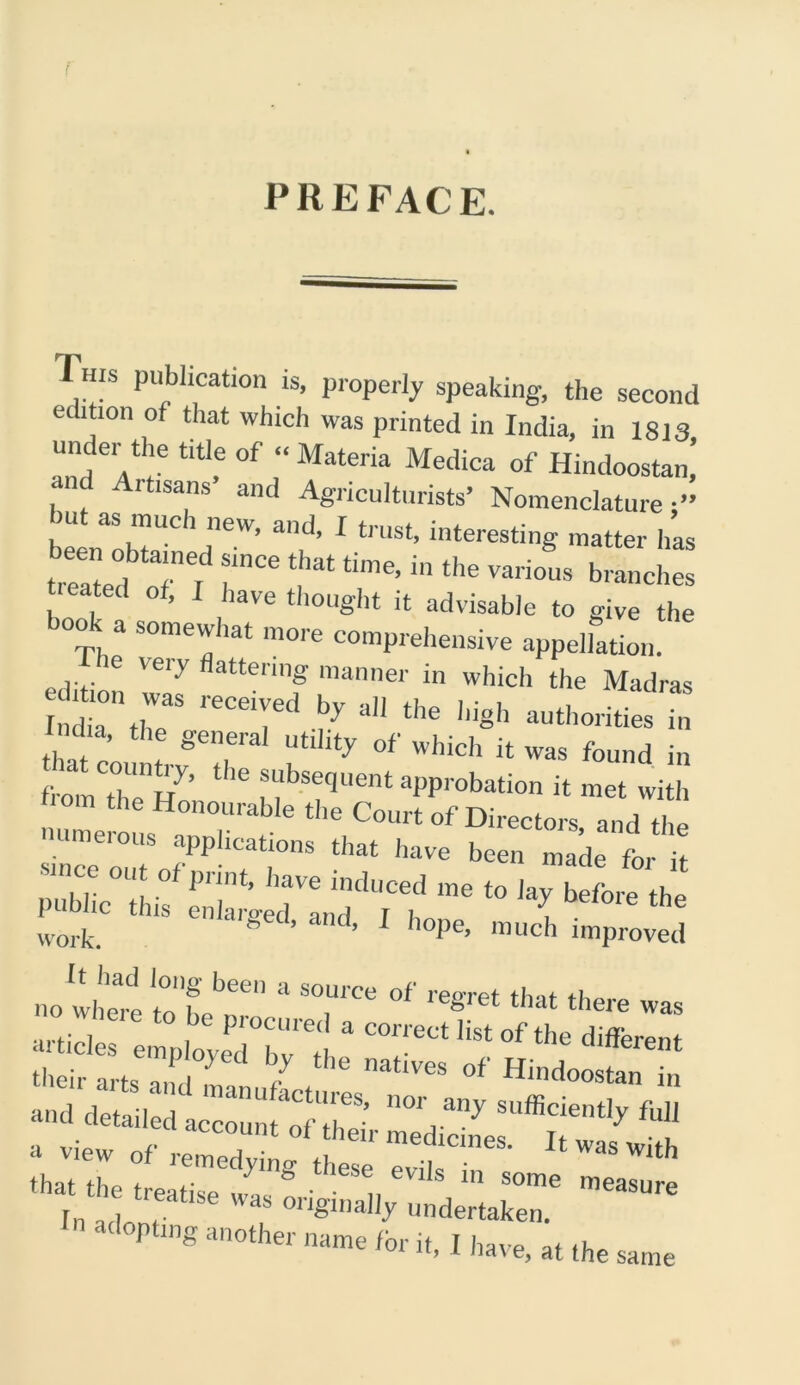 PREFACE. This publication is, properly speaking, the second edition of that which was printed in India, in 1813 under the title of “ Materia Medica of Hindoostan’ i rtisans and Agriculturists’ Nomenclature;” hut as much new, and, I trust, interesting matter has treated T ^ “ the branches . . 0 ’ lave thought it advisable to give the look a somewhat more comprehensive appellation. ie very flattering manner in which the Madras India tl,„ , .,7 3,1 the ’S'1 authorities in i ha the general utility of which it was found in , om then{ly’ tke a“bs^uent approbation it met with pi m,° “y,bctm ^ worfc. B ’ ’ 1 hoPe> much improved no where tol’T * T* °f ‘hat there was articles employedT' d “ °f different their arts anti , r 1 natives of Hindoostan in aud detailed accZ^r ™ eatise was originally undertaken. n“'orl,B i,,ita,e,.t[tas,n„