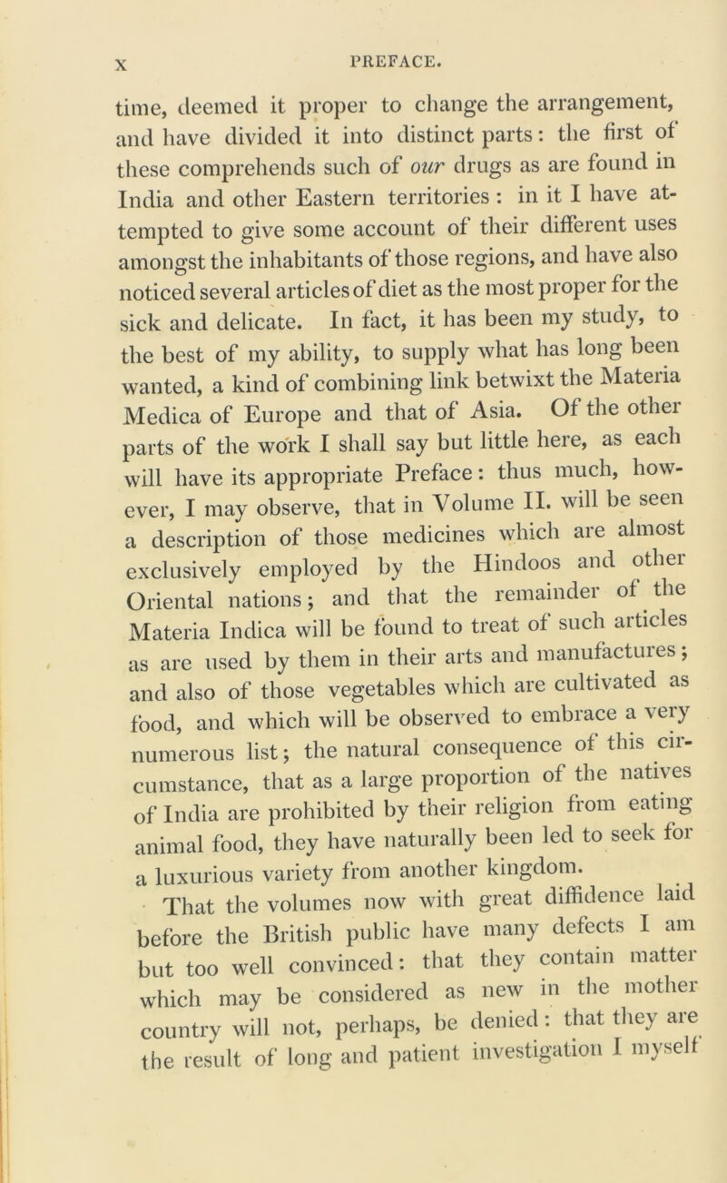 time, deemed it proper to change the arrangement, and have divided it into distinct parts: the first of these comprehends such of our drugs as are found in India and other Eastern territories : in it I have at- tempted to give some account of their different uses amongst the inhabitants of those regions, and have also noticed several articles of diet as the most proper for the sick and delicate. In fact, it has been my study, to the best of my ability, to supply what has long been wanted, a kind of combining link betwixt the Mateiia Medica of Europe and that of Asia. Of the othei parts of the work I shall say but little here, as each will have its appropriate Preface: thus much, how- ever, I may observe, that in Volume II. will be seen a description of those medicines which are almost exclusively employed by the Hindoos and othei Oriental nations; and that the remainder of the Materia Indica will be found to treat of such articles as are used by them in their arts and manufactures; and also of those vegetables which are cultivated as food, and which will be observed to embrace a very numerous list; the natural consequence of this cir- cumstance, that as a large proportion of the natives of India are prohibited by their religion from eating animal food, they have naturally been led to seek for a luxurious variety from another kingdom. That the volumes now with great diffidence laid before the British public have many defects I am but too well convinced: that they contain mattei which may be considered as new in the mother country will not, perhaps, be denied: that they are the result of long and patient investigation 1 myself