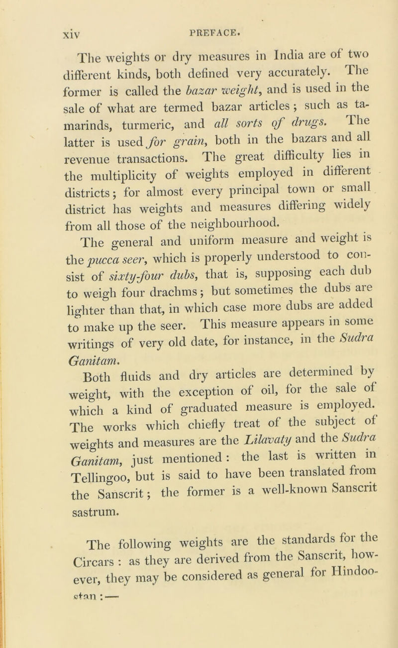 The weights or dry measures in India are of two different kinds, both defined very accurately. The former is called the bazar weight, and is used in the sale of what are termed bazar articles ; such as ta- marinds, turmeric, and all sorts of drugs. I he latter is used for grain, both in the bazars and all revenue transactions. The great difficulty lies in the multiplicity of weights employed in diffeient districts; for almost every principal town or small district has weights and measures differing widely from all those of the neighbourhood. The general and uniform measure and weight is the pucca seer, which is properly understood to con- sist of sixty four dubs, that is, supposing each dub to weigh four drachms; but sometimes the dubs are lighter than that, in which case more dubs are added to make up the seer. This measure appears in some writings of very old date, for instance, in the Sudra Ganitam. Both fluids and dry articles are determined by weight, with the exception of oil, for the sale of which a kind of graduated measure is employed. The works which chiefly treat of the subject of weights and measures are the Lilavaty and the Sudra Ganitam, just mentioned : the last is written m Tellingoo, but is said to have been translated fiom the Sanscrit; the former is a well-known Sanscrit sastrum. The following weights are the standards for the Circars : as they are derived from the Sanscrit, how- ever, they may be considered as general for Hmdoo- ctnn : —