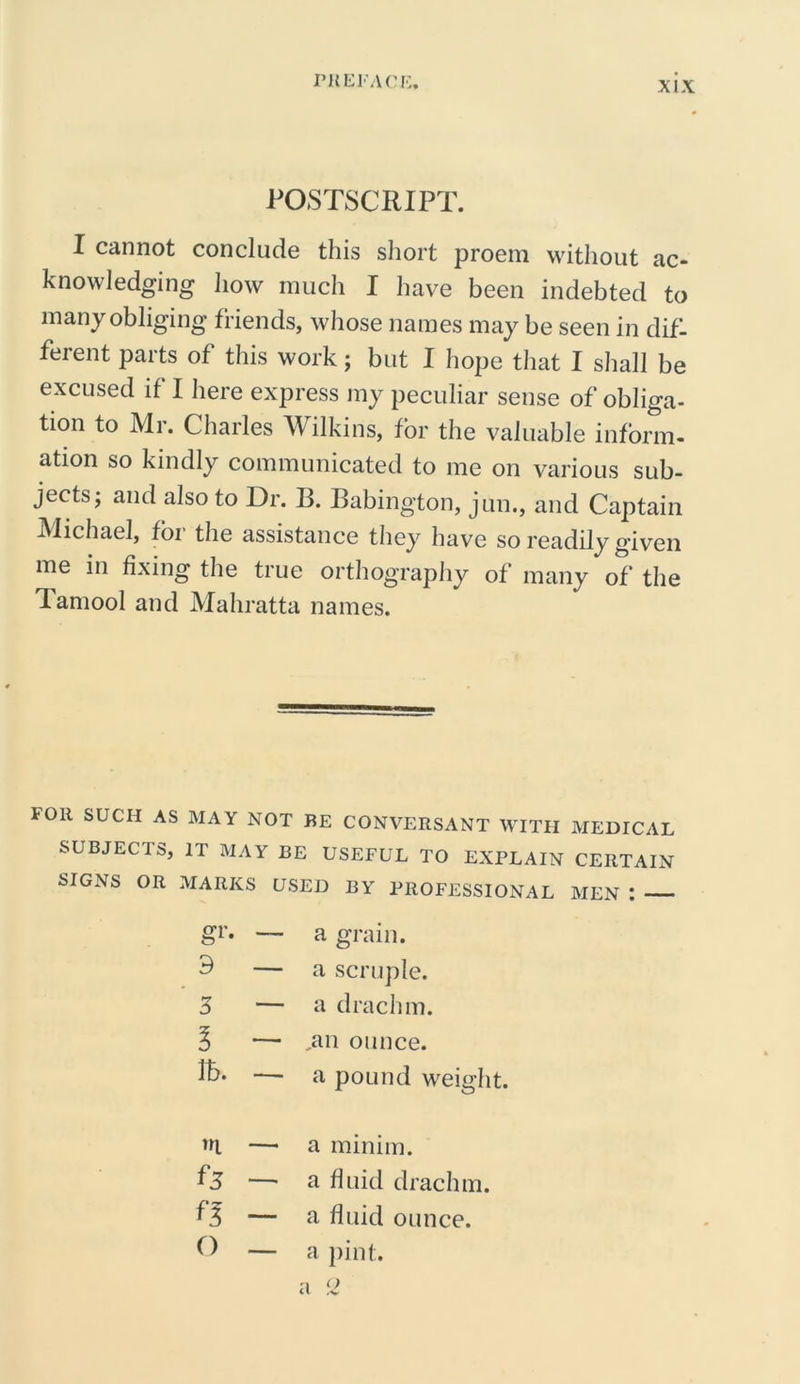 POSTSCRIPT. I cannot conclude this short proem without ac- knowledging how much I have been indebted to many obliging friends, whose names may be seen in dif- ferent parts of this work; but I hope that I shall be excused if I here express my peculiar sense of obliga- tion to Mr. Charles Wilkins, for the valuable inform- ation so kindly communicated to me on various sub- jects; and also to Dr. B. Babington, jun., and Captain Michael, for the assistance they have so readily given me in fixing the true orthography of many of the lamool and Mahratta names. FOR SUCH AS MAY NOT BE CONVERSANT WITH MEDICAL SUBJECTS, IT MAY BE USEFUL TO EXPLAIN CERTAIN SIGNS OR MARKS USED BY PROFESSIONAL MEN : gr. — a grain. 9 — a scruple. 3 — a drachm. l — ,an ounce. lb. -—- a pound weight. m — a minim. 1*5 — a fluid drachm. n — a fluid ounce. o — a pint.