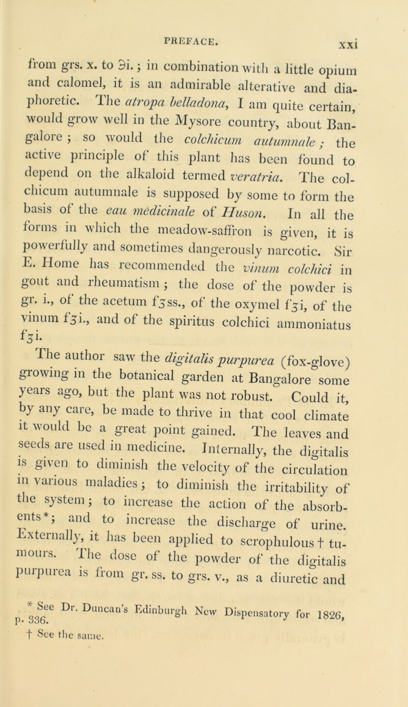 XXI iioni gis. x. to 9i. ; in combination with a little opium and calomel, it is an admirable alterative and dia- phoretic. The atropa belladona, I am quite certain, would grow well in the Mysore country, about Ban- galore ; so would the colchicum autumnale; the active principle of this plant has been found to depend on the alkaloid termed veratria. The col- chicum autumnale is supposed by some to form the basis of the eau medicinale of Huson. In all the forms in which the meadow-saffron is given, it is powerfully and sometimes dangerously narcotic. Sir E. Home has recommended the vinum colchici in gout and rheumatism ; the dose of the powder is gr. i., of the acetum fjss., of the oxymel fyi, of the vmuin f51., and of the spiritus colchici ammoniatus f^i. fhe author saw the digitalis purpurea (fox-glove) growing in the botanical garden at Bangalore some years ago, but the plant was not robust. Could it, by any care, be made to thrive in that cool climate it would be a great point gained. The leaves and seeds are used in medicine. Internally, the digitalis is given to diminish the velocity of the circulation in various maladies; to diminish the irritability of the system; to increase the action of the absorb- ents*; and to increase the discharge of urine. Externally, it has been applied to scrophulous t tu- mours. I he dose of the powder of the digitalis purpurea is from gr. ss. to grs. v., as a diuretic and ^r,^uncans Edinburgh New Dispensatory for 1826, t See the same.