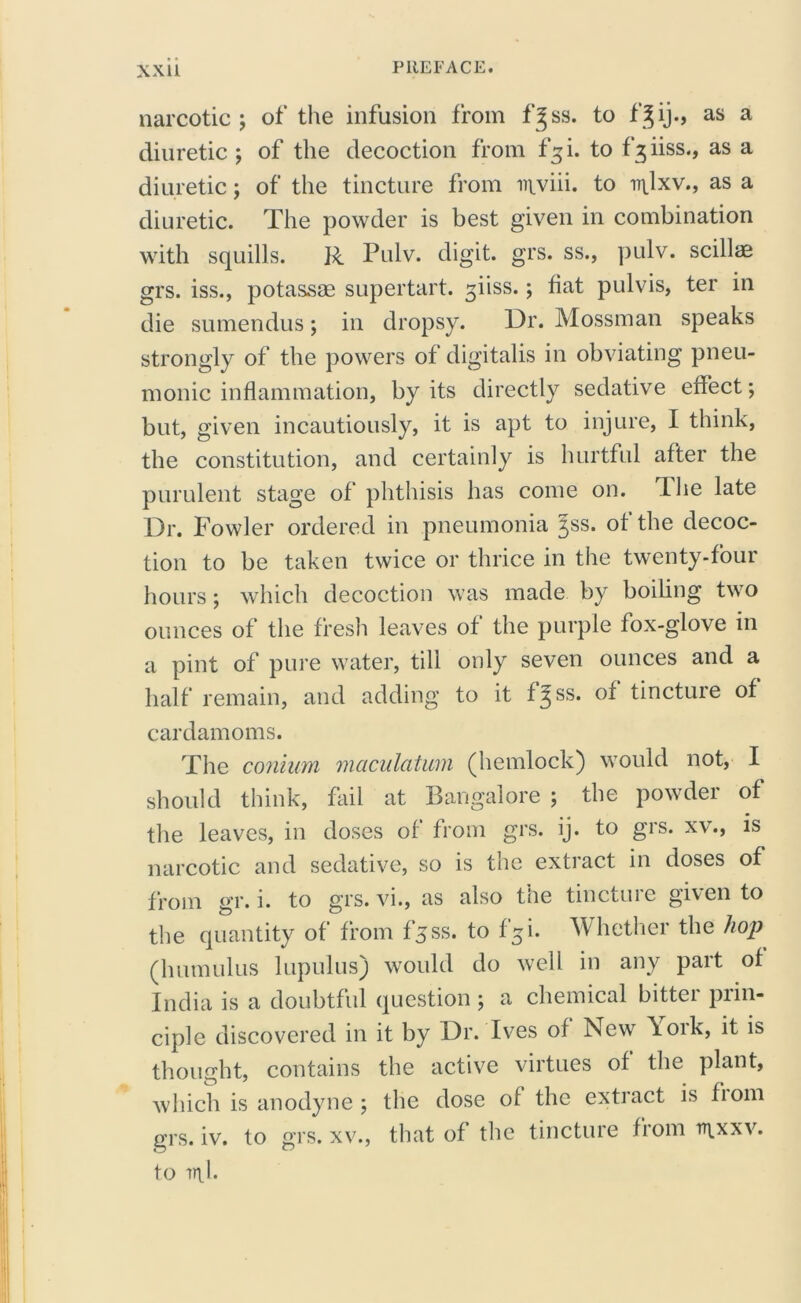 xxu narcotic; of the infusion from f^ss. to fjij., as a diuretic; of the decoction from fgi. to f^iiss., as a diuretic; of the tincture from inviii. to v\\xv., as a diuretic. The powder is best given in combination with squills. R Pulv. digit, grs. ss., pulv. scillae grs. iss., potassm supertart. giiss.; fiat pulvis, ter in die sumendus; in dropsy. Dr. Mossman speaks strongly of the powers of digitalis in obviating pneu- monic inflammation, by its directly sedative effect; but, given incautiously, it is apt to injure, I think, the constitution, and certainly is hurtful after the purulent stage of phthisis has come on. dhe late Dr. Fowler ordered in pneumonia Jss. of the decoc- tion to be taken twice or thrice in the twenty-four hours; which decoction was made by boiling two ounces of the fresh leaves of the purple fox-glove in a pint of pure water, till only seven ounces and a half remain, and adding to it f^ ss. of tincture of cardamoms. The comum maculatum (hemlock) would not, I should think, fail at Bangalore ; the powder of the leaves, in doses of from grs. ij. to grs. xv., is narcotic and sedative, so is the extract in doses of from gr. i. to grs. vi., as also the tincture given to the quantity of from fjss. to f5i. Whether the hop (humulus lupulus) would do well in any part of India is a doubtful question; a chemical bitter prin- ciple discovered in it by Dr. Ives of New \ork, it is thought, contains the active virtues of the plant, which is anodyne ; the dose of the extract is fiom grs. iv. to grs. xv., that of the tincture from n\xxv. to ml.