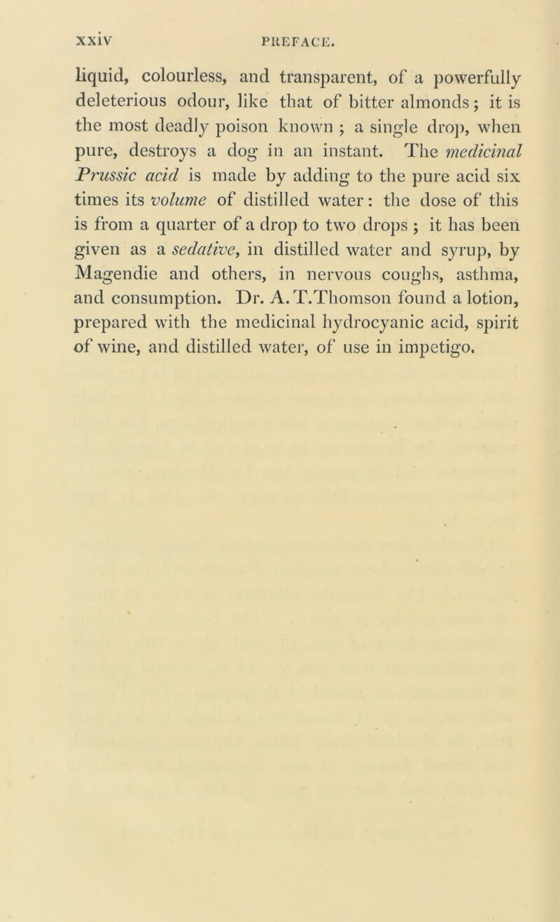 liquid, colourless, and transparent, of a powerfully deleterious odour, like that of bitter almonds; it is the most deadly poison known ; a single drop, when pure, destroys a dog in an instant. The medicinal Prussic acid is made by adding to the pure acid six times its volume of distilled water: the dose of this is from a quarter of a drop to two drops ; it has been given as a sedative, in distilled water and syrup, by Magendie and others, in nervous coughs, asthma, and consumption. Dr. A.T.Thomson found a lotion, prepared with the medicinal hydrocyanic acid, spirit of wine, and distilled water, of use in impetigo.