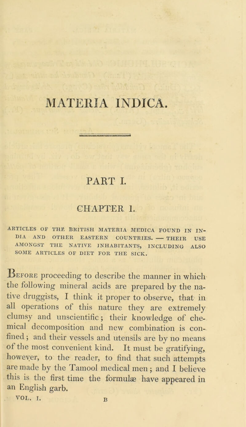MATERIA INDICA. PART I. CHAPTER 1. ARTICLES OF THE BRITISH MATERIA MEDICA FOUND IN IN- DIA AND OTHER EASTERN COUNTRIES. THEIR USE AMONGST THE NATIVE INHABITANTS, INCLUDING ALSO SOME ARTICLES OF DIET FOR THE SICK. Refore proceeding to describe the manner in which the following mineral acids are prepared by the na- tive druggists, I think it proper to observe, that in all operations of this nature they are extremely clumsy and unscientific; their knowledge of che- mical decomposition and new combination is con- fined ; and their vessels and utensils are by no means of the most convenient kind. It must be gratifying, however, to the reader, to find that such attempts are made by the Tamool medical men; and I believe this is the first time the formulae have appeared in an English garb. b