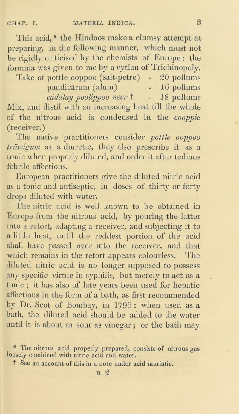 This acid,* the Hindoos make a clumsy attempt at preparing, in the following manner, which must not be rigidly criticised by the chemists of Europe : the formula was given to me by avytian of Trichinopoly. Take of pottle ooppoo (salt-petre) - 20 pollums paddicarum (alum) - 16 pollums cdddlay poolippoo neer t - IS pollums Mix, and distil with an increasing heat till the whole of the nitrous acid is condensed in the cooppie (receiver.) The native practitioners consider pottle ooppoo travdgum as a diuretic, they also prescribe it as a tonic when properly diluted, and order it after tedious febrile affections. European practitioners give the diluted nitric acid as a tonic and antiseptic, in doses of thirty or forty drops diluted with water. The nitric acid is well known to be obtained in Europe from the nitrous acid, by pouring the latter into a retort, adapting a receiver, and subjecting it to a little heat, until the reddest portion of the acid shall have passed over into the receiver, and that which remains in the retort appears colourless. The diluted nitric acid is no longer supposed to possess any specific virtue in syphilis, but merely to act as a tonic ; it has also of late years been used for hepatic affections in the form of a bath, as first recommended by Dr. Scot of Bombay, in 1796 : when used as a bath, the diluted acid should be added to the water until it is about as sour as vinegar; or the bath may * The nitrous acid properly prepared, consists of nitrous gas loosely combined with nitric acid and water. t See an account of this in a note under acid muriatic.