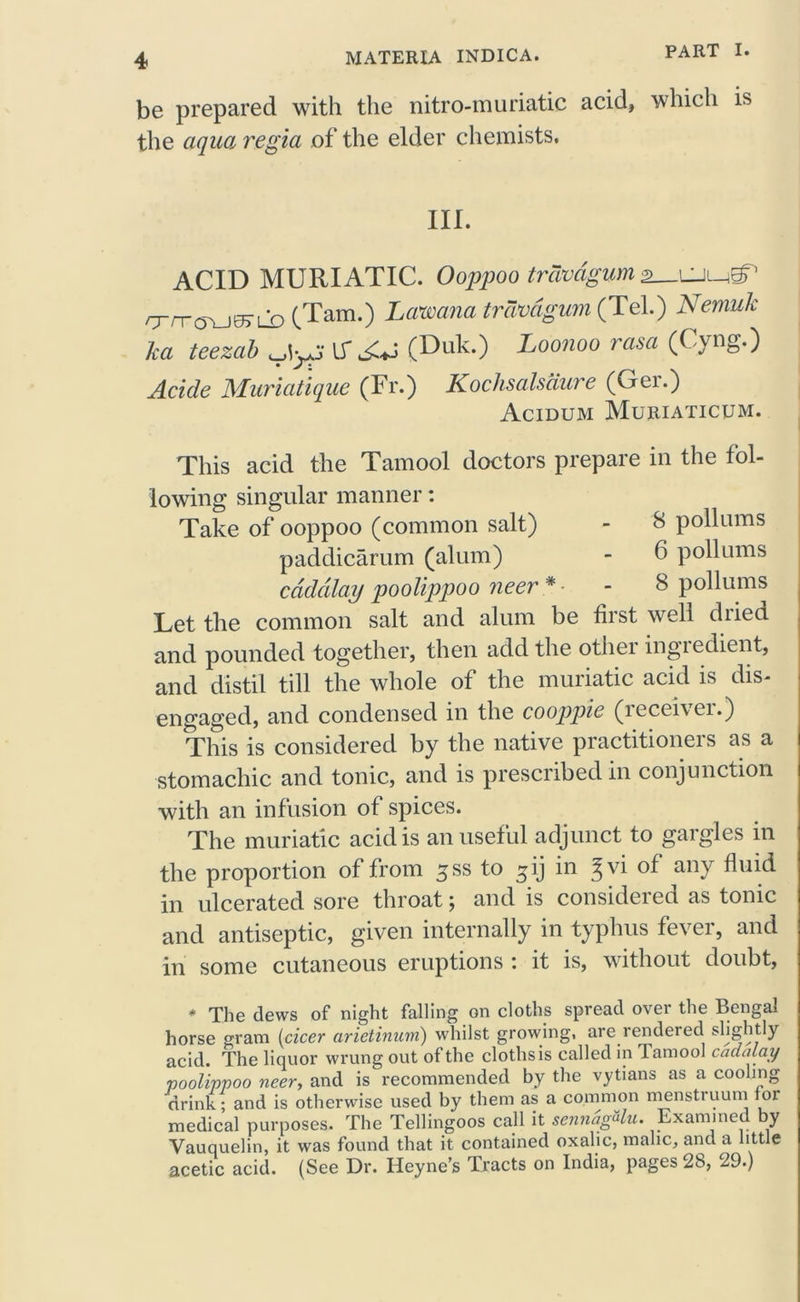 be prepared with the nitro-muriatic acid, which is the aqua regia of the elder chemists. III. ACID MURIATIC. Ooppoo trcwdgum (Tam.) Lawana trcwdgum (Tel.) Nemuk ka teezab IT^J (Duk.) Loonoo rasa (Cyng.) Acide Muriatique (Fr.) Kochsalsdure (Ger.) Acidum Muriaticum. This acid the Tamool doctors prepare in the fol- lowing singular manner: Take of ooppoo (common salt) - 8 pollnms paddicarum (alum) - 6 poll urns cdddlay poolippoo neer * • - 8 pollums Let the common salt and alum be first well diieci and pounded together, then add the other ingredient, and distil till the whole of the muriatic acid is dis- engaged, and condensed in the cooppie (iecei\ci.) This is considered by the native practitioners as a stomachic and tonic, and is prescribed in conjunction with an inf usion of spices. The muriatic acid is an useful adjunct to gargles in the proportion of from ^ss to ^ij in Jvi of any fluid in ulcerated sore throat; and is considered as tonic and antiseptic, given internally in typhus fever, and in some cutaneous eruptions : it is, without doubt, * The dews of night falling on cloths spread over the Bengal horse gram (cicer arietinum) whilst growing, are rendered sLightly acid. The liquor wrung out of the clothsis called in Tamool cadalay poolippoo neer, and is recommended by the vytians as a cooling drink; and is otherwise used by them as a common menstruum lor medical purposes. The Tellingoos call it sennagUu. Examined by Vauquelin, it was found that it contained oxalic, malic, and a little acetic acid. (See Dr. Heyne’s Tracts on India, pages 28, 29.)