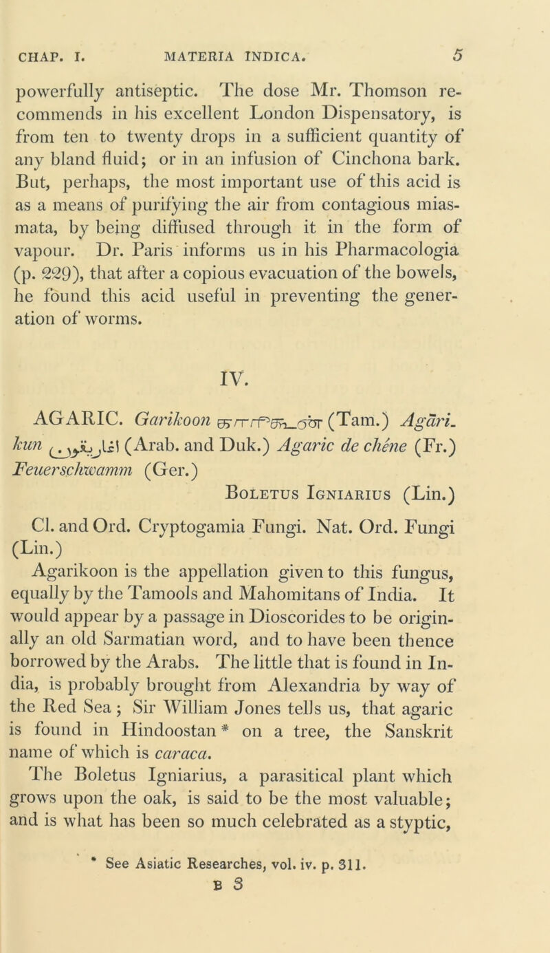 powerfully antiseptic. The dose Mr. Thomson re- commends in his excellent London Dispensatory, is from ten to twenty drops in a sufficient quantity of any bland fluid; or in an infusion of Cinchona bark. But, perhaps, the most important use ofthisacidis as a means of purifying the air from contagious mias- mata, by being diffused through it in the form of vapour. Dr. Paris informs us in his Pharmacologia (p. 229), that after a copious evacuation of the bowels, he found this acid useful in preventing the gener- ation of worms. IV. AG ARIC. Garikoon &rrrf'5h-dbr (Tam.) Agari. kun (Arab, and Duk.) Agaric de chene (Fr.) Feuerschwamm ( G er.) Boletus Igniarius (Lin.) Cl. andOrd. Cryptogamia Fungi. Nat. Ord. Fungi (Lin.) Agarikoon is the appellation given to this fungus, equally by the Tamools and Mahomitans of India. It would appear by a passage in Dioscorides to be origin- ally an old Sarmatian word, and to have been thence borrowed by the Arabs. The little that is found in In- dia, is probably brought from Alexandria by way of the Red Sea; Sir William Jones tells us, that agaric is found in Hindoostan * on a tree, the Sanskrit name of which is caraca. The Boletus Igniarius, a parasitical plant which grows upon the oak, is said to be the most valuable; and is what has been so much celebrated as a styptic, * See Asiatic Researches, vol. iv. p. 311. B 3