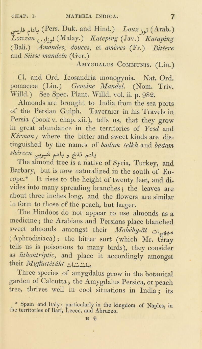 ^li (Pers. Duk. and Hind.) LouZjyJ (Arab.) Lowzan (Malay.) Kateping (Jav.) Kataping (Bali.) Amandes, douces, et ameres (Fr.) Bittere and Siisse mandeln (Ger.) Amygdalus Communis. (Lin.) Cl. and Ord. Icosandria monogynia. Nat. Ord. pomace® (Lin.) Geneine Mandel. (Nom. Triv. Willd.) See Spec. Plant. Willd. vol. ii. p. 982. Almonds are brought to India from the sea ports of the Persian Gulph. Tavernier in his Travels in Persia (book v. chap, xii.), tells us, that they grow in great abundance in the territories of Yesd and Kerman ; where the bitter and sweet kinds are dis- tinguished by the names of badam telkh and badam shereen The almond tree is a native of Syria, Turkey, and Barbary, but is now naturalized in the south of Eu- rope.* It rises to the height of twenty feet, and di- vides into many spreading branches $ the leaves are about three inches long, and the flowers are similar in form to those of the peach, but larger. The Hindoos do not appear to use almonds as a medicine; the Arabians and Persians place blanched sweet almonds amongst their Mobehy-cit ^ (Aphrodisiaca); the bitter sort (which Mr. Gray tells us is poisonous to many birds), they consider as lithontriptic, and place it accordingly amongst their Mvffuttetdht I hree species of amygdalus grow in the botanical garden of Calcutta; the Amygdalus Persica, or peach tree, thrives well in cool situations in India; its * Spain and Italy; particularly in the kingdom of Naples, in the territories of Bari, Lecce, and Abruzzo.