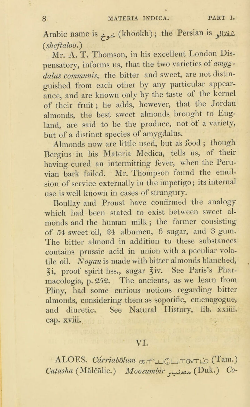 Arabic name is (khookh); the Persian is (sheftciloo.) Mr. A. T. Thomson, in his excellent London Dis- pensatory, informs us, that the two varieties of amyg- dalus communis, the bitter and sweet, are not distin- guished from each other by any particular appear- ance, and are known only by the taste of the kernel of their fruit; he adds, however, that the Jordan almonds, the best sweet almonds brought to Eng- land, are said to be the produce, not of a variety, but of a distinct species of amygdalus. Almonds now are little used, but as food ; though Bergius in his Materia Medica, tells us, of their having cured an intermitting fever, when the Peru- vian bark failed. Mr. Thompson found the emul- sion of service externally in the impetigo; its internal use is well known in cases of strangury. Boullay and Proust have confirmed the analogy which had been stated to exist between sweet al- monds and the human milk; the former consisting of 54 sweet oil, 24 albumen, 6 sugar, and 3 gum. The bitter almond in addition to these substances contains prussic acid in union with a peculiar vola- tile oil. Noyau is made with bitter almonds blanched, Ji, proof spirit hss., sugar %iv. See Paris’s Phar- macologia, p. 252. The ancients, as we learn from Pliny, had some curious notions regarding bitter almonds, considering them as soporific, emenagogue, and diuretic. See Natural History, lib. xxiiii. cap. xviii. VI. ALOES. Carriabolum ^rf^LuGi—J^ovTLD ( Pam.) Catasha (Malealie.) Moosumbir (Duk.) Co-