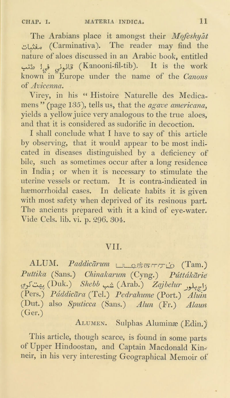 The Arabians place it amongst their Mofeshyat c-LxA^ (Carminativa). The reader may find the nature of aloes discussed in an Arabic book, entitled (Kanooni-filAib). It is the work known in Europe under the name of the Canons of Avicenna. Virey, in his “ Histoire Naturelle des Medica- mens ” (page 135), tells us, that the agave americana, yields a yellow juice very analogous to the true aloes, and that it is considered as sudorific in decoction. I shall conclude what I have to say of this article by observing, that it would appear to be most indi- cated in diseases distinguished by a deficiency of bile, such as sometimes occur after a long residence in India; or when it is necessary to stimulate the uterine vessels or rectum. It is contra-indicated in haemorrhoidal cases. In delicate habits it is given with most safety when deprived of its resinous part. The ancients prepared witli it a kind of eye-water. Vide Cels. lib. vi. p. 296. 304. VII. ALUM. Paddicdrum i i: oFfrrTTrrrn n (Tam.) Puttika (Sans.) China/carum (Cyng.) Puttcikdrie (Duk.) Shebb (Arab.) Zajbelur (Pers.j Pdddicctra (Tel.) Pedraliume (Port.) Alidn (Dut.) also Sputicca (Sans.) Alun (Fr.) Alaun (Ger.) Alumen. Sulphas Aluminas (Edin.) This article, though scarce, is found in some parts of Upper Hindoostan, and Captain Macdonald Kin- neir, in his very interesting Geographical Memoir of