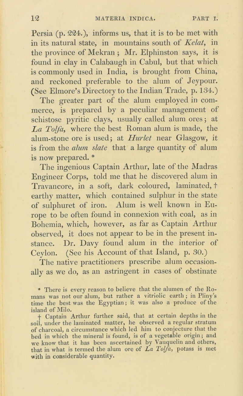 Persia (p. 224.), informs us, that it is to be met with in its natural state, in mountains south of Kelat, in the province of Mekran ; Mr. Elphinston says, it is found in clay in Calabaugh in Cabul, but that which is commonly used in India, is brought from China, and reckoned preferable to the alum of Jeypour. (See Elmore’s Directory to the Indian Trade, p. 134.) The greater part of the alum employed in com- merce, is prepared by a peculiar management of schistose pyritic clays, usually called alum ores; at La Tolfa, where the best Roman alum is made, the alum-stone ore is used; at Hurlet near Glasgow, it is from the alum slate that a large quantity of alum is now prepared. * The ingenious Captain Arthur, late of the Madras Engineer Corps, told me that he discovered alum in Travancore, in a soft, dark coloured, laminated, t earthy matter, which contained sulphur in the state of sulphuret of iron. Alum is well known in Eu- rope to be often found in connexion with coal, as in Bohemia, which, however, as far as Captain Arthur observed, it does not appear to be in the present in- stance. Dr. Davy found alum in the interior of Ceylon. (See his Account of that Island, p. 30.) The native practitioners prescribe alum occasion- ally as we do, as an astringent in cases of obstinate * There is every reason to believe that the alumen of the Ro- mans was not our alum, but rather a vitriolic earth ; in Pliny’s time the best was the Egyptian; it was also a produce of the island of Milo. f Captain Arthur further said, that at certain depths in the soil, under the laminated matter, he observed a regular stratum of charcoal, a circumstance which led him to conjecture that the bed in which the mineral is found, is of a vegetable origin; and we know that it has been ascertained by Vauquelin and others, that in what is termed the alum ore of La Tolfa, potass is met with in considerable quantity.