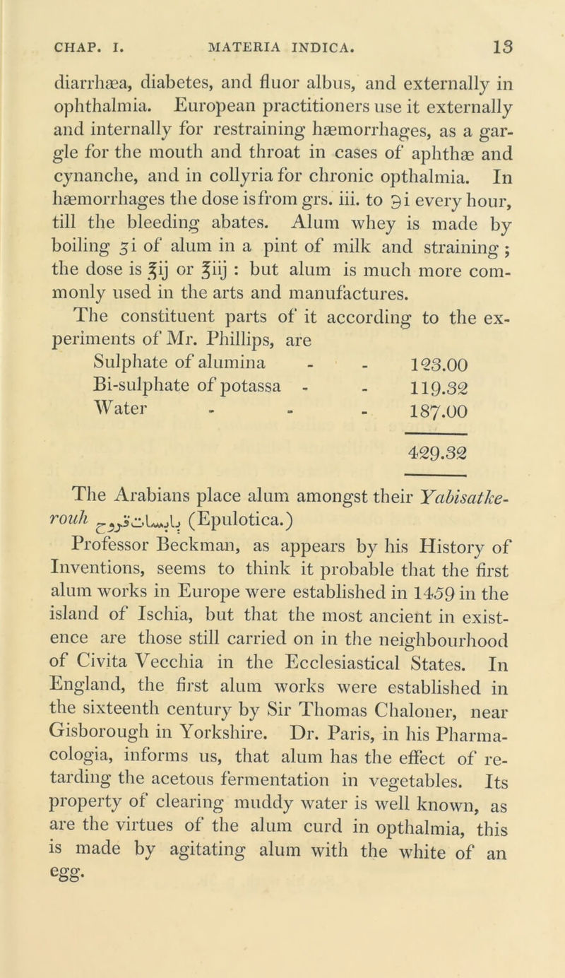diarrhaea, diabetes, and flu or albus, and externally in ophthalmia. European practitioners use it externally and internally for restraining haemorrhages, as a gar- gle for the mouth and throat in cases of aphthae and cynanche, and in collyria for chronic opthalmia. In haemorrhages the dose isfrom grs. iii. to 9i every hour, till the bleeding abates. Alum whey is made by boiling 5i of alum in a pint of milk and straining; the dose is %ij or ^iij : but alum is much more com- monly used in the arts and manufactures. The constituent parts of it according to the ex- periments of Mr. Phillips, are Sulphate of alumina 123.00 Bi-sulphate of potassa - 119.32 W ater 187.00 429.32 The Arabians place alum amongst their Ycibisatke- rouh (Epulotica.) Professor Beckman, as appears by his History of Inventions, seems to think it probable that the first alum works in Europe were established in 1459 in the island of Ischia, but that the most ancient in exist- ence are those still carried on in the neighbourhood of Civita Vecchia in the Ecclesiastical States. In England, the first alum works were established in the sixteenth century by Sir Thomas Chaloner, near Gisborough in Yorkshire. Dr. Paris, in his Pharma- cologia, informs us, that alum has the effect of re- tarding the acetous fermentation in vegetables. Its property of clearing muddy water is well known, as are the virtues of the alum curd in opthalmia, this is made by agitating alum with the white of an
