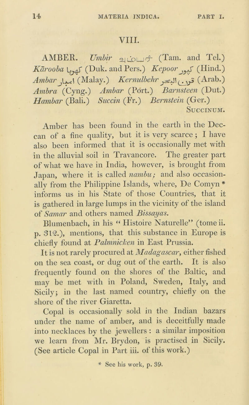 VIII. AMBER. TJrnbir (Tam. and Tel.) Kdrooba (Duk. and Pers.) Kepoor (Hind.) Ambar (Malay.) Kernulbehr(Arab.) Ambrci (Cyng.) Ambar (Port.) Barnsteen (Dut.) Harnbar (Bali.) Succin (Fr.) Bernstein (Ger.) Succinum. Amber has been found in the earth in the Dec- can of a fine quality, but it is very scarce ; I have also been informed that it is occasionally met with in the alluvial soil in Travancore. The greater part of what we have in India, however, is brought from Japan, where it is called narnbu; and also occasion- ally from the Philippine Islands, where, De Comyn * informs us in his State of those Countries, that it is gathered in large lumps in the vicinity of the island of Samar and others named Bissayas. Blumenbach, in his “ Histoire Naturelle” (tomeii. p. 312.), mentions, that this substance in Europe is chiefly found at Palrrinicken in East Prussia. It is not rarely procured at Madagascar, either fished on the sea coast, or dug out of the earth. It is also frequently found on the shores of the Baltic, and may be met with in Poland, Sweden, Italy, and Sicily; in the last named country, chiefly on the shore of the river Giaretta. Copal is occasionally sold in the Indian bazars under the name of amber, and is deceitfully made into necklaces by the jewellers : a similar imposition we learn from Mr. Brydon, is practised in Sicily. (See article Copal in Part iii. of this work.) * See his work, p. 39.