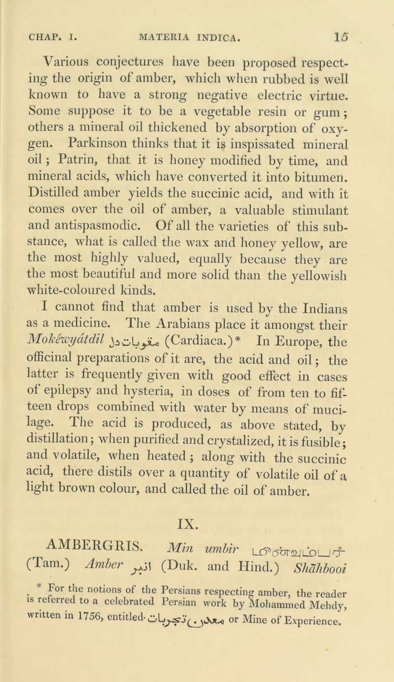 Various conjectures have been proposed respect- ing the origin of amber, which when rubbed is well known to have a strong negative electric virtue. Some suppose it to be a vegetable resin or gum; others a mineral oil thickened by absorption of oxy- gen, Parkinson thinks that it is inspissated mineral oil; Patrin, that it is honey modified by time, and mineral acids, which have converted it into bitumen. Distilled amber yields the succinic acid, and with it comes over the oil of amber, a valuable stimulant and antispasmodic. Of all the varieties of this sub- stance, what is called the wax and honey yellow, are the most highly valued, equally because they are the most beautiful and more solid than the yellowish white-coloured kinds. I cannot find that amber is used by the Indians as a medicine. The Arabians place it amongst their Mokewycitdil (Cardiaca.)* In Europe, the officinal preparations of it are, the acid and oil; the latter is frequently given with good effect in cases of epilepsy and hysteria, in doses of from ten to fif- teen drops combined with water by means of muci- lage. The acid is produced, as above stated, by distillation; when purified and crystalized, it is fusible; and volatile, when heated ; along with the succinic acid, there distils over a quantity of volatile oil of a light brown colour, and called the oil of amber. IX. AMBERGRIS. Min umbir jrf- (Tam.) Amber (Duk. and Hind.) Shdhbooi . * Jov fc!ie notions of the Persians respecting amber, the reader is referred to a celebrated Persian work by Mohammed Mehdy, written in 1756, entitled- or Mine of Experience.