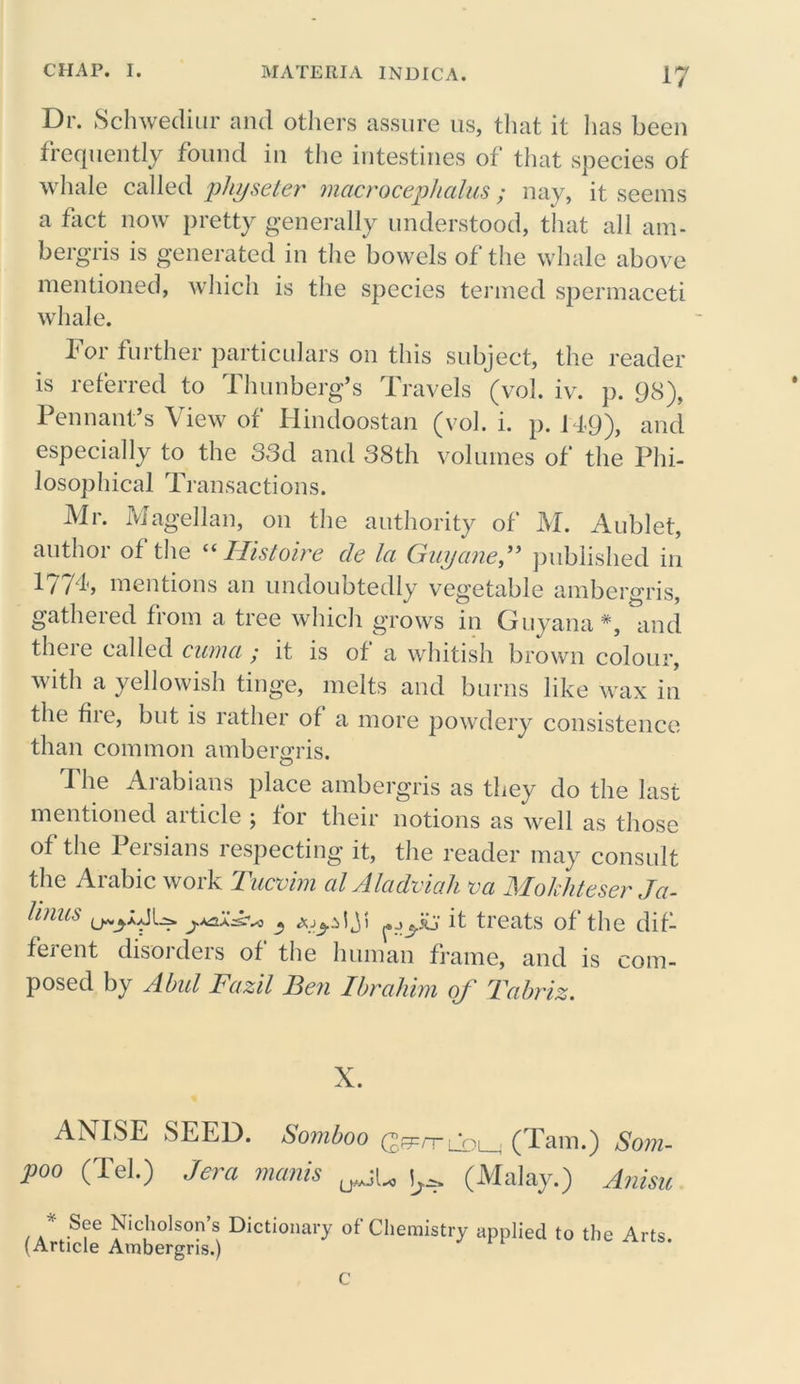 Dr. Schwediur and others assure us, that it has been frequently found in the intestines of that species of whale called physeter- macrocephalus ; nay, it seems a fact now pretty generally understood, that all am- bergris is generated in the bowels of the whale above mentioned, which is the species termed spermaceti whale. lor further particulars on this subject, the reader is referred to Thunberg’s Travels (vol. iv. p. 98), Pennant’s View of Hindoostan (vol. i. p. 149), and especially to the 33d and 38th volumes of the Phi- losophical Transactions. Mr. Magellan, on the authority of M. Aublet, author of the “ Histoire cle la Guyane,” published in 177T mentions an undoubtedly vegetable ambergris, gathered from a tree which grows in Guyana*, and there called cuma ; it is of a whitish brown colour, with a yellowish tinge, melts and burns like wax in the fire, but is rather of a more powdery consistence than common amber<2ris. The Arabians place ambergris as they do the last mentioned aiticle ; for their notions as well as those of the Persians respecting it, the reader may consult the Arabic work Tucvim alAladviah va Mokhteser Ja- Unus ruA-v* « Ajydji it treats of the dif- ferent disorders of the human frame, and is com- posed by Abul Fazil Ben Ibrahim of Tabriz. X. ANISE SEED. Somboo (ggvri ‘pi (Tam.) Som- poo (Tel.) Jera manis (Malay.) Anisic * See Nicholson’s Dictionary of Chemistry applied to the Arts (Article Ambergris.) C
