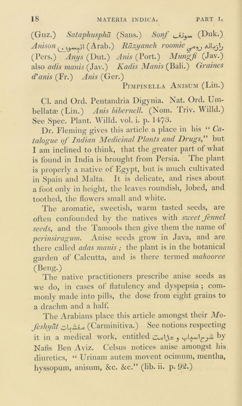 (Guz.) Sataphusphd (Sans.) Sonf (Duk.) Anison ^ (Arab.) Rdzyaneh roomie aJLj^ (Pers.) Anys (Dut.) Anis (Port.) Mungfi (Jav.) also adis manis (Jav.) Kadis Manis (Bali.) Graines d’anis (Fr.) Anis (Ger.) Pimpinella Anisum (Lin.) Cl. and Ord. Pentandria Digynia. Nat. Ord. Um- bellate (Lin.) Anis bibernell. (Nom. Triv. Willd.) See Spec. Plant. Willd. vol. i. p. 1473. Or. Fleming gives this article a place in bis “ Ca- talogue of Indian Medicinal Plants and Drugs f but I am inclined to think, that the greater part of what is found in India is brought from Persia. The plant is properly a native of Egypt, but is much cultivated in Spain and Malta, It is delicate, and rises about a foot only in height, the leaves roundish, lobed, and toothed, the flowers small and white. The aromatic, sweetish, warm tasted seeds, are often confounded by the natives with meet fennel seeds, and the Tamools then give them the name of perinsiragum. Anise seeds grow in Java, and are there called adas manis ; the plant is in the botanical garden of Calcutta, and is there termed mahooree O (Beng.) The native practitioners prescribe anise seeds as we do, in cases of flatulency and dyspepsia ; com- monly made into pills, the dose from eight grains to a drachm and a half. The Arabians place this article amongst their Mo- feshydt cA,AiL* (Carminitiva.) See notions respecting it in a medical work, entitled Nafis Ben Aviz. Celsus notices anise , amongst his diuretics, “ Urinam autem movent ocimum, mentha, hyssopum, anisum, &c. &c.” (lib. ii. p. 92*)