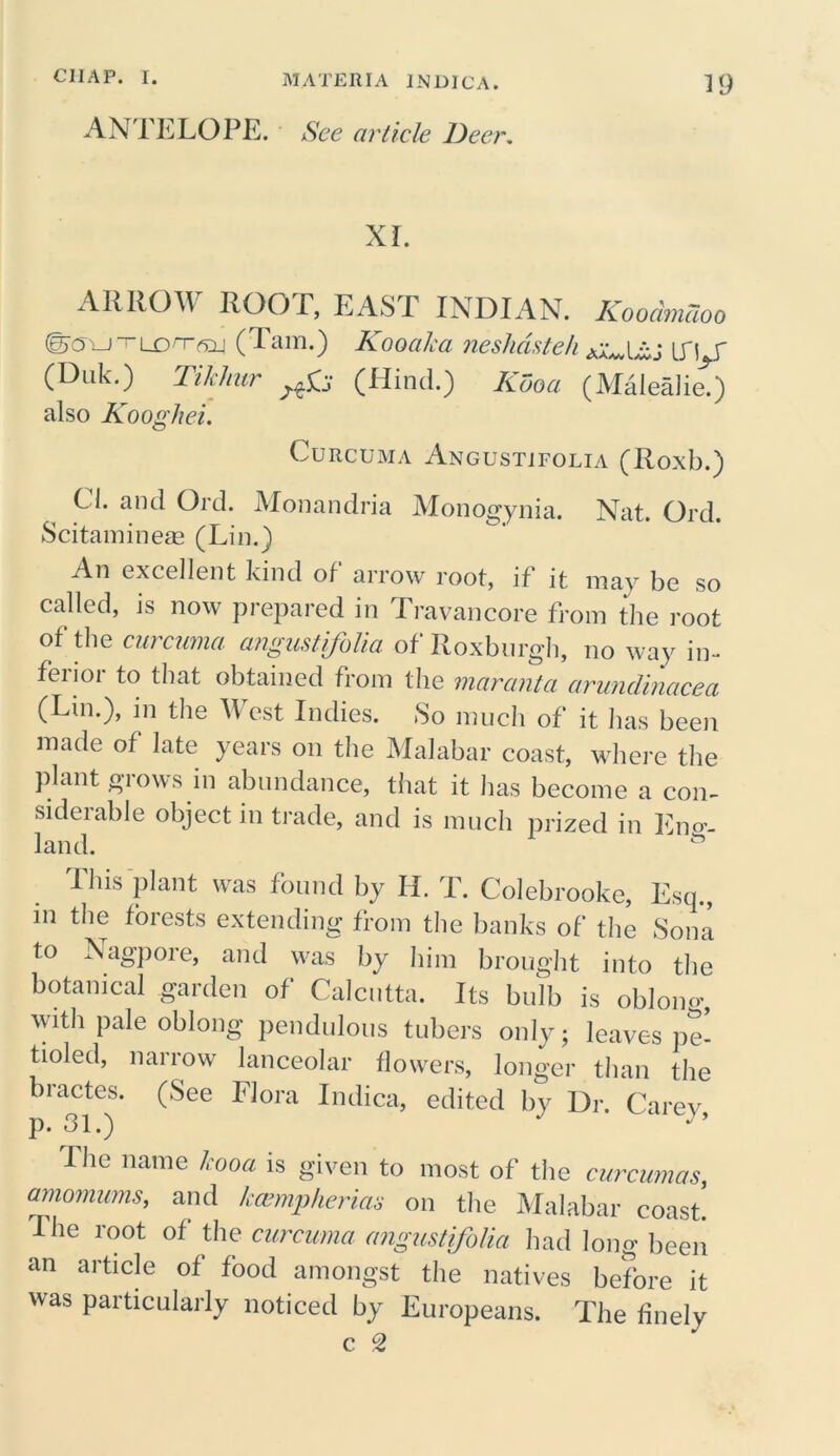 ANTELOPE. See article Deer. XI. ARROW ROOT, EASE INDIAN. Kooamcioo Scu—i~Lorr(Tam.) KooaJca neshdsteh \S\ f (Dtik.) Tihhur (Hind.) Kdoa (Malealie.) also Kooghei. Curcuma Angustifolia (Roxb.) Cl. and Old. Monandria Monogynia. Nat. Ord. Scitaminem (Lin.) An excellent kind of arrow root, if it may be so called, is now prepared in Travancore from the root of the curcuma angustifolia of Roxburgh, no way in-* feiior to that obtained from the maranta arundinacea (Lin.), in the West Indies. So much of it has been made of late years on the Malabar coast, where the plant grows in abundance, that it has become a con- siderable object in trade, and is much prized in Eng- land. This plant was found by II. T. Colebrooke, Escp, in the forests extending from the banks of the Sona to Nagpore, and was by him brought into the botanical garden of Calcutta. Its bulb is oblomg with pale oblong pendulous tubers only; leaves pe- tioled, narrow lanceolar flowers, longer than the bractes. (See Flora Indica, edited by Dr. Carey p. 31.) J ’ The name Icooa is given to most of the curcumas, amomums, and Iccempherias on the Malabar coast. The root of the curcuma angustifolia had long been an article of food amongst the natives before it was particularly noticed by Europeans. The finely