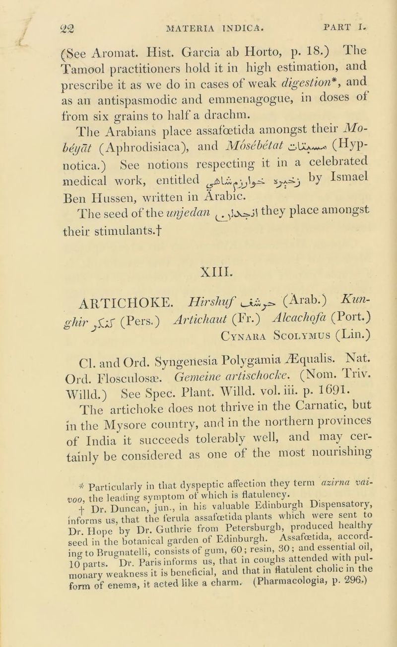 (See Aromat. Hist. Garcia ab Ilorto, p. 18.) ihe Tamool practitioners hold it in high estimation, and prescribe it as we do in cases of weak digestion*, and as an antispasmodic and emmenagogue, in doses ot from six grains to half a drachm. The Arabians place assafoetida amongst their Mo- ldy at (Aphrodisiaca), and Mosebetat (Hyp- notica.) See notions respecting it in a celebiated medical work, entitled ^)r Ismae^ Ben Hussen, written in Arabic. The seed of the unjedan they place amongst their stimulants.! XIII. ARTICHOKE. Hirsliuf u&s* (Arab.) Kun- gJiir p-p (Pers.) Artichaut (Fr.) Alcachofa (Port.) Cynara Scolymus (Lin.) Cl. and Ord. Syngeriesia Polygamia fEqualis. Nat. Ord. Flosculosae. Gemeine artischocke. (Nom. lii\. Willd.) See Spec. Plant. Willd. vol. iii. p. 1691. The artichoke does not thrive in the Carnatic, but in the Mysore country, and in the northern provinces of India it succeeds tolerably well, and may cei- tainly be considered as one of the most nouiishing * Particularly in that dyspeptic affection they term azirna vai- doo the leading symptom ot which is flatulency. + Dr Duncan, jun., in his valuable Edinburgh Dispensatory, informs us, that the ferula assafoetida plants which were sent to Dr Hone by Dr. Guthrie from Petersburgh, produced healthy seed in the botanical garden of Edinburgh. Assafoetida, accord- ing to Brugnatelli, consists of gum, 60 ; resm, SO; and essential oil, 10 parts. Dr. Paris informs us, that in coughs attended with pul- monary weakness it is beneficial, and that in flatulent cholic in the form of enema, it acted like a charm. (Pharmacologia, p. 296.)