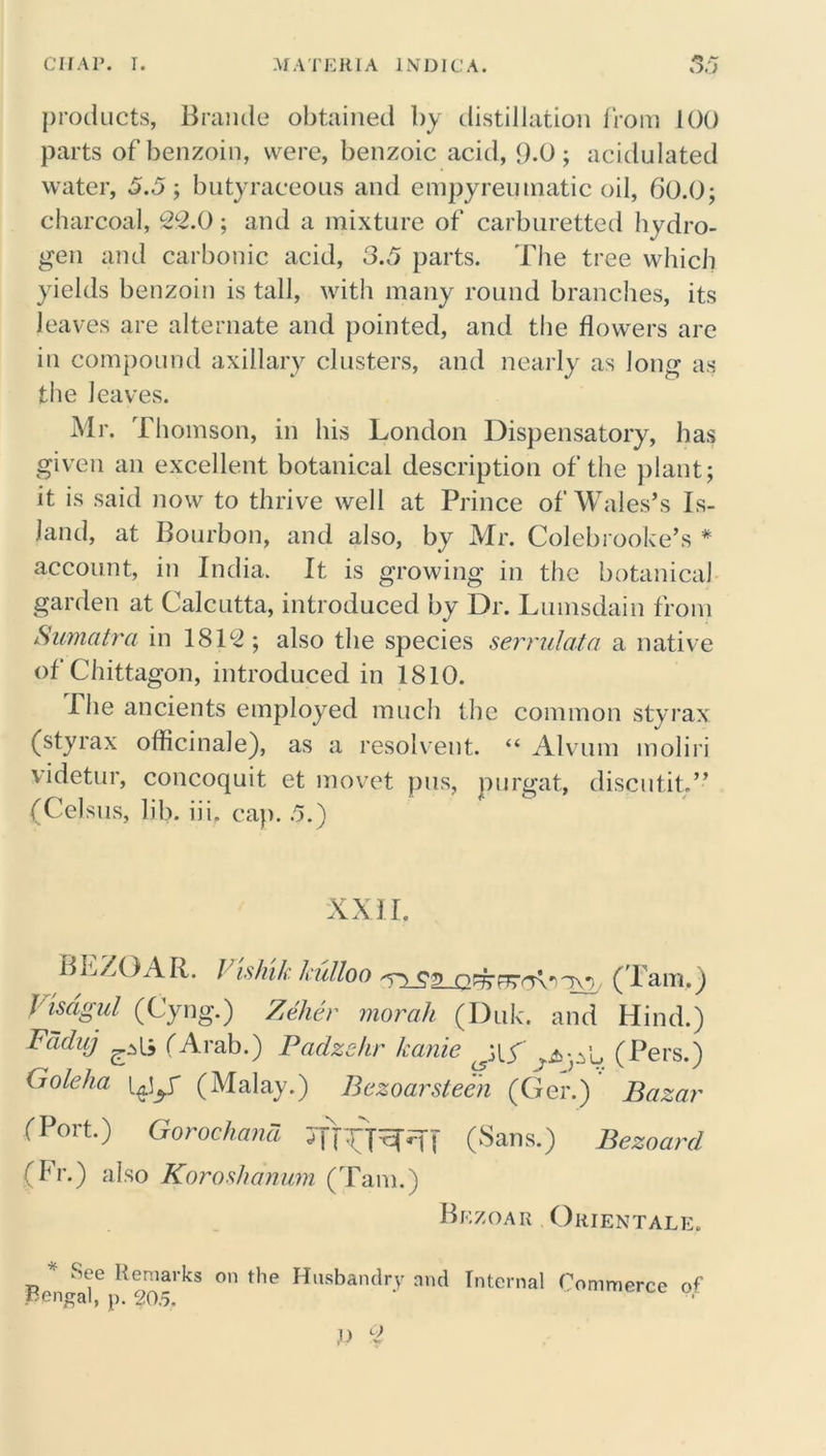 products, Braude obtained by distillation from 100 parts of benzoin, were, benzoic acid, 9-0; acidulated water, 5.5; butyraceous and empyreumatic oil, 60.0; charcoal, 22.0; and a mixture of carburetted hydro- gen and carbonic acid, 3.5 parts. The tree which yields benzoin is tall, with many round branches, its leaves are alternate and pointed, and the flowers are in compound axillary clusters, and nearly as long as the leaves. Mr. Thomson, in his London Dispensatory, has given an excellent botanical description of the plant; it is said now to thrive well at Prince of Wales’s Is- land, at Bourbon, and also, by Mr. Colebrooke’s # account, in India. It is growing in the botanical garden at Calcutta, introduced by Dr. Lumsdain from Sumatra in 1812; also the species serrulata a native of Chittagon, introduced in 1810. The ancients employed much the common styrax (styrax officinale), as a resolvent. “ Alvum moliri videtur, concoquit et movet pus, purgat, discutit.” (Celsus, lib. iii. cap. .5.) XXII. BLZOAR. / ishik kulloo (Tam.) Visagul (Cyng.) Zeher morah (Duk. and Hind.) Fdduj ^ (Arab.) Padzehr kanie (Pers.) (j ole ha (Malay.) Bczoarstecn (Ger.) Bazar (Port.) Gorochand (Sans.) Bezoard (Fr.) also Koroshanum (Tam.) Bezoar Orientals. * See Remarks on the Husbandry and Internal Commerce of pengal, p. 20.5. i) 2