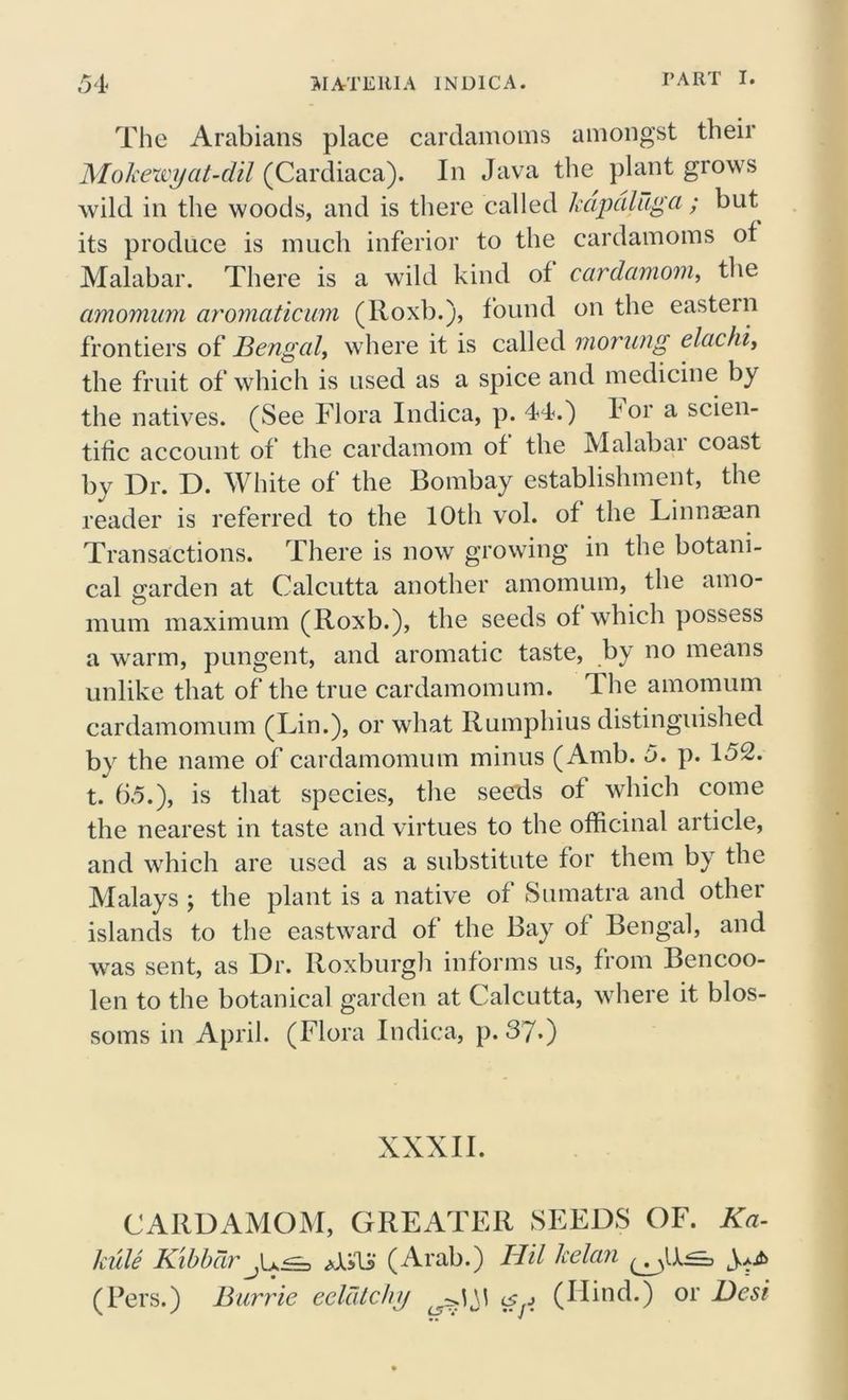 The Arabians place cardamoms amongst their Mokewyat-dil (Cardiaca). In Java the plant grows wild in the woods, and is there called kapciluga ; but its produce is much inferior to the cardamoms ot Malabar. There is a wild kind of cardamom, the amomum aromaticum (Roxb.), found on the eastern frontiers of Bengal, where it is called morung elachi, the fruit of which is used as a spice and medicine by the natives. (See Flora Indica, p. 44.) for a scien- tific account of the cardamom of the Malabar coast by Dr. D. White of the Bombay establishment, the reader is referred to the 10th vol. of the Linnaean Transactions. There is now growing in the botani- cal garden at Calcutta another amomum, the amo- mum maximum (Roxb.), the seeds of which possess a warm, pungent, and aromatic taste, by no means unlike that of the true cardamomum. The amomum cardamomum (Lin.), or what Rumphius distinguished by the name of cardamomum minus (Amb. 5. p. 152. t. 65.), is that species, the seeds of which come the nearest in taste and virtues to the officinal article, and which are used as a substitute for them by the Malays ; the plant is a native of Sumatra and other islands to the eastward of the Bay of Bengal, and was sent, as Dr. Roxburgh informs us, from Bencoo- len to the botanical garden at Calcutta, where it blos- soms in April. (Flora Indica, p. 37*) XXXII. CARDAMOM, GREATER SEEDS OF. Ka- kule Kibbdr (Arab.) BUI kelan (Pers.) Barrie eeldtchy ^ (Hind.) or Best